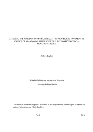 ASSESSING THE PERIOD OF 1969 UNTIL 1998: CAN THE PROVISIONAL MOVEMENT BE
ACCUSED OF ABANDONING REPUBLICANISM IN THE CONTEXT OF SOCIAL
MOVEMENT THEORY.
Andrew English
School of Politics and International Relations
University College Dublin
This thesis is submitted in partial fulfilment of the requirements for the degree of Master of
Arts in Nationalism and Ethnic Conflict.
April 2016
 