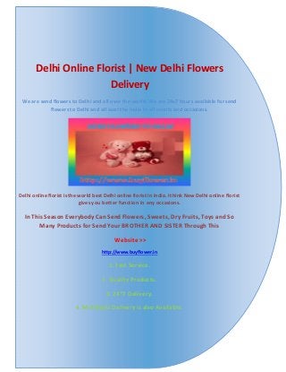 Delhi Online Florist | New Delhi Flowers
Delivery
We are send flowers to Delhi and all over the world. We are 24x7 hours available for send
flowers to Delhi and all over the India in all events and occasions.
Delhi online florist is the world best Delhi online florist in India. I think New Delhi online florist
gives you better function in any occasions.
In This Season Everybody Can Send Flowers, Sweets, Dry Fruits, Toys and So
Many Products for Send Your BROTHER AND SISTER Through This
Website >>
http://www.buyflower.in
1. Fast Service.
2. Quality Products.
3. 24*7 Delivery.
4. Mid Night Delivery is also Available.
 
