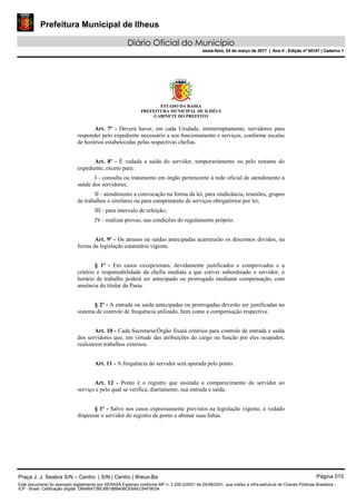 Prefeitura Municipal de Ilheus
Diário Oficial do Município
sexta-feira, 24 de março de 2017 | Ano II - Edição nº 00147 | Caderno 1
ESTADO DA BAHIA
PREFEITURA MUNICIPAL DE ILHÉUS
GABINETE DO PREFEITO
Art. 7º - Deverá haver, em cada Unidade, ininterruptamente, servidores para
responder pelo expediente necessário a seu funcionamento e serviços, conforme escalas
de horários estabelecidas pelas respectivas chefias.
Art. 8º - É vedada a saída do servidor, temporariamente ou pelo restante do
expediente, exceto para:
I - consulta ou tratamento em órgão pertencente à rede oficial de atendimento à
saúde dos servidores;
II - atendimento a convocação na forma da lei, para sindicância, reuniões, grupos
de trabalhos e similares ou para cumprimento de serviços obrigatórios por lei;
III - para intervalo de refeição;
IV - realizar provas, nas condições do regulamento próprio.
Art. 9º - Os atrasos ou saídas antecipadas acarretarão os descontos devidos, na
forma da legislação estatutária vigente.
§ 1º - Em casos excepcionais, devidamente justificados e comprovados e a
critério e responsabilidade da chefia mediata a que estiver subordinado o servidor, o
horário de trabalho poderá ser antecipado ou prorrogado mediante compensação, com
anuência do titular da Pasta.
§ 2º - A entrada ou saída antecipadas ou prorrogadas deverão ser justificadas no
sistema de controle de frequência utilizado, bem como a compensação respectiva.
Art. 10 - Cada Secretaria/Órgão fixará critérios para controle de entrada e saída
dos servidores que, em virtude das atribuições do cargo ou função por eles ocupados,
realizarem trabalhos externos.
Art. 11 - A frequência do servidor será apurada pelo ponto.
Art. 12 - Ponto é o registro que assinala o comparecimento do servidor ao
serviço e pelo qual se verifica, diariamente, sua entrada e saída.
§ 1º - Salvo nos casos expressamente previstos na legislação vigente, é vedado
dispensar o servidor do registro de ponto e abonar suas faltas.
Praça J. J. Seabra S/N – Centro | S/N | Centro | Ilhéus-Ba Página 010
Este documento foi assinado digitalmente por SERASA Experian conforme MP n. 2.200-2/2001 de 24/08/2001, que institui a infra-estrutura de Chaves Públicas Brasileira -
ICP - Brasil. Cetificação diigital: D6498A73BC6B188B408CE8AEC64F9E0A
Prefeitura Municipal de Ilheus
Diário Oficial do Município
sexta-feira, 24 de março de 2017 | Ano II - Edição nº 00147 | Caderno 1
 
