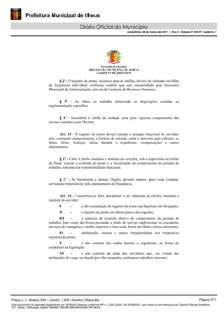 Prefeitura Municipal de Ilheus
Diário Oficial do Município
sexta-feira, 24 de março de 2017 | Ano II - Edição nº 00147 | Caderno 1
ESTADO DA BAHIA
PREFEITURA MUNICIPAL DE ILHÉUS
GABINETE DO PREFEITO
§ 2º - O registro de ponto, inclusive para as chefias, deverá ser efetuado em folha
de frequência individual, conforme modelo que será encaminhado pela Secretaria
Municipal de Administração, através da Gerência de Recursos Humanos.
§ 3º - As faltas ao trabalho observarão as disposições contidas na
regulamentação específica.
§ 4º - Incumbirá à chefia da unidade zelar pelo rigoroso cumprimento das
normas contidas neste Decreto.
Art. 13 - O registro de ponto deverá retratar a situação funcional do servidor,
nele constando expressamente, o horário de entrada, saída e intervalo para refeição, as
faltas, férias, licenças, saídas durante o expediente, compensações e outros
afastamentos.
§ 1° - Cabe à chefia imediata e mediata do servidor, sob a supervisão do titular
da Pasta, exercer o controle do ponto e a fiscalização do cumprimento da jornada de
trabalho, sob pena de responsabilidade funcional.
§ 2° - As Secretarias e demais Órgãos deverão manter, para cada Unidade,
servidores responsáveis pelo apontamento de frequência.
Art. 14 - Caracteriza-se falta disciplinar a ser imputada às chefias imediata e
mediata do servidor:
I - a não assinalação do registro de ponto nas hipóteses de obrigação;
II - o registro de ponto em aberto para o dia seguinte;
III - a ausência de controle efetivo do cumprimento da jornada de
trabalho, bem como das horas prestadas a título de serviço suplementar ou excedente,
serviços de emergência, tarefas especiais e hora-aula, horas atividade e horas-adicionais;
IV - adulteração, rasuras e outras irregularidades nos respectivos
registros de ponto;
V - o não controle das saídas durante o expediente, na forma do
estipulado na legislação;
VI - o não controle da saída dos servidores que, em virtude das
atribuições do cargo ou função por eles ocupados, realizarem trabalhos externos;
Praça J. J. Seabra S/N – Centro | S/N | Centro | Ilhéus-Ba Página 011
Este documento foi assinado digitalmente por SERASA Experian conforme MP n. 2.200-2/2001 de 24/08/2001, que institui a infra-estrutura de Chaves Públicas Brasileira -
ICP - Brasil. Cetificação diigital: D6498A73BC6B188B408CE8AEC64F9E0A
Prefeitura Municipal de Ilheus
Diário Oficial do Município
sexta-feira, 24 de março de 2017 | Ano II - Edição nº 00147 | Caderno 1
 