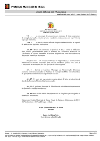 Prefeitura Municipal de Ilheus
Diário Oficial do Município
sexta-feira, 24 de março de 2017 | Ano II - Edição nº 00147 | Caderno 1
ESTADO DA BAHIA
PREFEITURA MUNICIPAL DE ILHÉUS
GABINETE DO PREFEITO
VII - a convocação de servidores para prestação de hora suplementar,
de emergência, tarefas especiais e horas excedentes em desacordo com o previsto na
legislação pertinente;
VIII - a falta de comunicação das irregularidades ocorrentes no registro
de ponto, a seus superiores hierárquicos.
Art. 15 - Deverá ser constituída, no prazo de 30 dias, a contar da publicação
deste decreto, preferentemente junto ao Gabinete dos Secretários, Comissões de
Fiscalização de Horário, incumbida de realizar diligência em todas as Unidades de
Serviço das respectivas Secretarias.
Parágrafo único - Em caso de constatação de irregularidades, o titular da Pasta
determinará as medidas necessárias para saná-las, remetendo, quando for o caso, à
Corregedoria do Município, para fins apuração de falta disciplinar.
Art. 16 - Caberá ao Secretário Municipal da Administração determinar
auditorias em todas as unidades da Prefeitura do Município de Ilhéus com a finalidade
de apuração do cumprimento do disposto neste Decreto.
Art. 17 - Os casos não previstos no presente decreto deverão ser submetidos à
decisão da Secretaria Municipal da Administração.
Art. 18 - A Secretaria Municipal da Administração baixará atos complementares
às disposições contidas neste decreto.
Art. 19 - Este decreto entrará em vigor na data de sua publicação, revogadas as
disposições em contrário.
Gabinete do Prefeito Municipal de Ilhéus, Estado da Bahia em 14 de março de 2017,
482º de Capitania e 135º de Elevação à cidade.
Mario Alexandre Correa de Sousa
Prefeito
Bento José Lima Neto
Secretário de Administração
Praça J. J. Seabra S/N – Centro | S/N | Centro | Ilhéus-Ba Página 012
Este documento foi assinado digitalmente por SERASA Experian conforme MP n. 2.200-2/2001 de 24/08/2001, que institui a infra-estrutura de Chaves Públicas Brasileira -
ICP - Brasil. Cetificação diigital: D6498A73BC6B188B408CE8AEC64F9E0A
Prefeitura Municipal de Ilheus
Diário Oficial do Município
sexta-feira, 24 de março de 2017 | Ano II - Edição nº 00147 | Caderno 1
 