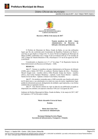 Prefeitura Municipal de Ilheus
Diário Oficial do Município
sexta-feira, 24 de março de 2017 | Ano II - Edição nº 00147 | Caderno 1
ESTADO DA BAHIA
PREFEITURA MUNICIPAL DE ILHÉUS
GABINETE DO PREFEITO
Decreto n. 048 de 14 de março de 2017
Nomeia membros da JARI – Junta
Administrativa de Recursos de
Infração e dá outras providencias.
O Prefeito do Município de Ilhéus, Estado da Bahia, no uso das atribuições
legais que lhe são conferidas pela Constituição da Republica Federativa do Brasil, e
com base no que dispõe os Artigos 64 e 72, inciso VII da Lei Orgânica do Município de
Ilhéus (LOMI), combinados com o Artigo 16 da Lei Federal 9.503 de 27 de setembro de
1997, Código de Trânsito Brasileiro CTB, e Resolução nº 357 de 02 de agosto de 2010-
CONTRAN.
Considerando os dispostos no § 1º e 2º do artigo 3º do Regimento Interno da
Junta Administrativa de Recursos de Infrações – JARI;
RESOLVE:
Art. 1º - Nomear os membros da junta Administrativa de Recursos de Infração
(JARI), para o biênio 2017/2018, os senhores: Risoleta Supino da Silva – Presidente,
Mozart Aragão Leite - membro efetivo, Fábio Ricardo Araújo dos Santos - membro
efetivo, Jean Carlos Sampaio Mendonça - suplente, Leone Souza Barreto – suplente,
Stanlei Jovita dos Reis - suplente e Juliano Costa Santos, Secretário.
Art. 2º - Os membros nomeados para a JARI exercerão suas funções pelo prazo
de 02 (dois) anos e sua substituição só se dará nos casos de morte, impedimento legal,
pedido de afastamento pessoal, desligamento da entidade a qual representa, e nas formas
estabelecidas no regimento interno.
Art. 3º - Este Decreto entrará em vigor na data de sua publicação revogada as
disposições em contrário, em especial o decreto nº 058, de 31 de agosto de 2015.
Gabinete do Prefeito Municipal de Ilhéus, Estado da Bahia, 14 de março de 2017, 482º
de Capitania e 135º de Elevação à cidade.
Mario Alexandre Correa de Sousa
Prefeito
Bento José Lima Neto
Secretario de Administração
Hermano Fahning Ferreira Magno
Secretário de Infraestrutura, Transporte e Trânsito
Praça J. J. Seabra S/N – Centro | S/N | Centro | Ilhéus-Ba Página 013
Este documento foi assinado digitalmente por SERASA Experian conforme MP n. 2.200-2/2001 de 24/08/2001, que institui a infra-estrutura de Chaves Públicas Brasileira -
ICP - Brasil. Cetificação diigital: D6498A73BC6B188B408CE8AEC64F9E0A
Prefeitura Municipal de Ilheus
Diário Oficial do Município
sexta-feira, 24 de março de 2017 | Ano II - Edição nº 00147 | Caderno 1
 