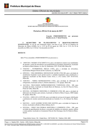 Prefeitura Municipal de Ilheus
Diário Oficial do Município
sexta-feira, 24 de março de 2017 | Ano II - Edição nº 00147 | Caderno 1
ESTADO DA BAHIA
PREFEITURA MUNICIPAL DE ILHÉUS
SECRETARIA DE PLANEJAMENTO E DESENVOLVIMENTO SUSTENTÁVEL
Portaria n. 094 de 21 de março de 2017
Concede INDEFERIMENTO aos processos
listados no art. 1° desta Portaria.
O SECRETÁRIO DE PLANEJAMENTO E DESENVOLVIMENTO
SUSTENTÁVEL, no uso de suas atribuições legais, com base no art. 252 da Lei Orgânica do
Município de Ilhéus (LOMI), Lei n. 2.313 de 03 de agosto de 1989, Lei n. 3.133, de 20 de
dezembro de 2004 e Lei 3.510 de 13 de dezembro de 2010;
RESOLVE:
Art. 1º Fica concedido o INDEFERIMENTO aos processos n.:
• 10605/2016 –MAKRO ATACADISTA S/A, para a atividade de comércio nas modalidades
de atacado e varejo de mercadorias com predominância de produtos alimentícios, localizado
na Rodovia Ilhéus-Itabuna, s/n, Km 24, Salobrinho, CEP: 45.662-000, Ilhéus-Ba.
• 7244/2016 – PATRIMONIAL MELGA LTDA, para a atividade de silvicultura,
localizadona Margem Direita do Rio Cachoeira, s/n, Ilhéus-Ba.
• 6999/2014 – VIDA MEMORIAL SERVIÇOS DE SAÚDE LTDA ME, para a atividade de
atendimento hospitalar exceto pronto-socorro e unidades hospitalares para atendimento a
urgências, localizado na Rua Ramiro Castro Alves, n. 214, Centro, CEP: 45.653-610,
Ilhéus-Ba.
• 8388/2016 – NORSA REFRIGERANTES LTDA, para atividade de fabricação de
refrigerantes, localizado na Rua A, Distrito Industrial, n. 516, Iguape, Ilhéus-Ba.
• 8613/2016 –TRAVASSOS EMPREENDIMENTOS TURÍSTICOS LTDA - ME, para
atividade de hotéis, localizado na Estrada Barra do Mamoan, s/n, Km 20, Praia do Norte,
Ponta da Tulha, Ilhéus-Ba.
• 8952/2016 –NUTRIBOVI INDÚSTRIA E COMERCIO LTDA ME, para a atividade de
fabricação de alimentos para animais, localizado na Rodovia Ilhéus-Uruçuca, 4000 Galpão
M, Iguape, Ilhéus-Ba.
• 5516/2016 – GMS LAVA JATO ME, para a atividade de serviços de lavagem, lubrificação
e polimento de veículos automotores,localizado no Caminho 21, n. 82, Hernani Sá, Ilhéus-
Ba.
• 8443/2016 – ALEX SANDRO NUNES DOS SANTOS, para a atividade de limpeza de
terreno, localizado na Rodovia Ilhéus-Itabuna, Km 0.
• 9255/2016 – POINT DAS PEDRAS INDÚSTRIA E COMERCIO LTDA – ME, para
atividade de aparelhamento de placas e execução de trabalhos em mármore, granito, ardósia
e outras pedras, localizado no Loteamento Praia de São Domingos, Km 02, Rodovia Ilhéus-
Itacaré.
Praça Antônio Vianna, 149 – Cidade Nova – CEP 45.652-140 – Telefone: 3234- 4850
Praça J. J. Seabra S/N – Centro | S/N | Centro | Ilhéus-Ba Página 014
Este documento foi assinado digitalmente por SERASA Experian conforme MP n. 2.200-2/2001 de 24/08/2001, que institui a infra-estrutura de Chaves Públicas Brasileira -
ICP - Brasil. Cetificação diigital: D6498A73BC6B188B408CE8AEC64F9E0A
Prefeitura Municipal de Ilheus
Diário Oficial do Município
sexta-feira, 24 de março de 2017 | Ano II - Edição nº 00147 | Caderno 1
 