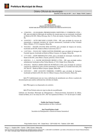 Prefeitura Municipal de Ilheus
Diário Oficial do Município
sexta-feira, 24 de março de 2017 | Ano II - Edição nº 00147 | Caderno 1
ESTADO DA BAHIA
PREFEITURA MUNICIPAL DE ILHÉUS
SECRETARIA DE PLANEJAMENTO E DESENVOLVIMENTO SUSTENTÁVEL
• 13388/2016 – GUANABARA PREMOLDADOS INDÚSTRIA E COMERCIO LTDA –
ME, para atividade de fabricação de artefatos de cimento para uso na construção, localizado
na Rodovia BA 001, Ilhéus-Olivença, Km 13, Porto da Lancha, Conjunto Vila Rica, Ilhéus-
Ba.
• 14149/2015 – AUTO MECANICA ELSON LTDA - ME, para atividade de serviços de
manutenção e reparação mecânica de veículos automotores, localizado na Rua Vereador
Mário Alfredo, nº 215, Conquista, Ilhéus-Ba.
• 7633/2016 – NILSON OTAVIO DOS SANTOS, para atividade de limpeza de terreno,
localizado na BA-001, Rodovia Ilhéus-Canavieiras, Km 17.
• 11427/2016 – PAULO DE TARSO SANTOS PINHEIRO, para atividade de barragem da
Fazenda Agreste, localizada na Rodovia Ilhéus-Uruçuca, s/n, Iguape, Ilhéus-Ba.
• 11771/2016 – EXON MINERAÇÃO LTDA, para a atividade de mineração, localizado na
Rodovia BA-001, entre Ilhéus e Itacaré, próximo a Serra Grande.
• 6209/2016 – L. L. SAUDE SOCIEDADE MEDICA LTDA – ME, para atividade médica
ambulatorial, localizado na Rua Tobias Barreto, nº 210, Cidade Nova, Ilhéus-Ba.
• 5476/2016 – BIANCA DERIVADOS DE PETRÓLEO LTDA, para atividade de comércio
varejista de combustíveis para veículos automotores, localizado na Avenida Ferroviária, BA
262, Km 05 – Rodovia Ilhéus-Uruçuca, Iguape, Ilhéus-Ba.
• 10355/2015 – JOSÉ AUGUSTO FERREIRA CAMPOS, para atividade de barragem,
localizado na Rodovia BA 262, Km 4,5, Ilhéus-Uruçuca, Zona do Rosário, Ilhéus-Ba.
Art. 2º O indeferimento tem em vista a deficiência do atendimento aos ofícios e ausência de
documentações para análise ambiental das referidas atividades.
Art. 3ºRevogam-se as disposições em contrário.
Art. 4º Esta Portaria entra em vigor na data da sua publicação.
Gabinete do Secretário Municipal de Planejamento e Desenvolvimento Sustentável de Ilhéus,
Estado da Bahia, em 21 de março de 2017, 482º da Capitania de Ilhéus e 135º de elevação à Cidade.
Emilio José Santos Gusmão
Superintendente de Meio Ambiente
José Nazal Pacheco Soub
Secretário de Planejamento e Desenvolvimento Sustentável
Praça Antônio Vianna, 149 – Cidade Nova – CEP 45.652-140 – Telefone: 3234- 4850
Praça J. J. Seabra S/N – Centro | S/N | Centro | Ilhéus-Ba Página 015
Este documento foi assinado digitalmente por SERASA Experian conforme MP n. 2.200-2/2001 de 24/08/2001, que institui a infra-estrutura de Chaves Públicas Brasileira -
ICP - Brasil. Cetificação diigital: D6498A73BC6B188B408CE8AEC64F9E0A
Prefeitura Municipal de Ilheus
Diário Oficial do Município
sexta-feira, 24 de março de 2017 | Ano II - Edição nº 00147 | Caderno 1
 