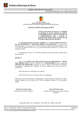 Prefeitura Municipal de Ilheus
Diário Oficial do Município
sexta-feira, 24 de março de 2017 | Ano II - Edição nº 00147 | Caderno 1
ESTADO DA BAHIA
PREFEITURA MUNICIPAL DE ILHÉUS
SECRETARIA DE PLANEJAMENTO E DESENVOLVIMENTO SUSTENTÁVEL
Portaria n. 095 de 22 de março de 2017
Concede arquivamento do processo nº 7.799/2016
de solicitação de licença ambiental do HOTEL
MAR ABERTO LTDA, inscrito no CPNJ/MF sob
nº 08.438.941/0001-13, para a atividade de
SERVIÇOS DE HOTELARIA, localizado no Km
02, Rodovia Ilhéus/Olivença, Ilhéus/BA.
O SUPERITENDENTE DE MEIO AMBIENTE E O SECRETÁRIO MUNICIPAL
DE PLANEJAMENTO E DESENVOLVIMENTO SUSTENTÁVEL, no uso de suas
atribuições legais, com base no art. 252 da Lei Orgânica do Município de Ilhéus (LOMI), Lei nº
2.313 de 03 de agosto de 1989, Lei nº 3.133, de 20 de dezembro de 2004 e Lei 3.510 de 13 de
dezembro de 2010;
Considerando o Processo n. 7.799/2016, solicitando Licença Ambiental e a análise técnica
desta Secretária,
RESOLVE:
Art. 1º Fica ARQUIVADO POR SOLICITAÇÃO DO REQUERENTE - HOTEL
MAR ABERTO LTDA, inscrito no CPNJ/MF sob n. 08.438.941/0001-13, para a atividade de
SERVIÇOS DE HOTELARIA, localizado no Km 02, Rodovia Ilhéus/Olivença, Ilhéus/BA,
considerando a duplicidade da solicitação de licença ambiental por meio do processo n.
10.697/2016.
Art. 2º Revogam-se as disposições em contrário.
Art. 3º Esta Portaria entra em vigor na data da sua publicação
Gabinete do Secretário Municipal de Planejamento e Desenvolvimento Sustentável de Ilhéus,
Estado da Bahia, em 22 de março de 2017, 482º da Capitania de Ilhéus e 135º de elevação à
Cidade.
Emilio José Santos Gusmão
Superintendente de Meio Ambiente
José Nazal Pacheco Soub
Secretário de Planejamento e Desenvolvimento
Sustentável
Praça Antônio Vianna, 149 – Cidade Nova – CEP 45.652-140 – Telefone: 3234- 4850
Praça J. J. Seabra S/N – Centro | S/N | Centro | Ilhéus-Ba Página 016
Este documento foi assinado digitalmente por SERASA Experian conforme MP n. 2.200-2/2001 de 24/08/2001, que institui a infra-estrutura de Chaves Públicas Brasileira -
ICP - Brasil. Cetificação diigital: D6498A73BC6B188B408CE8AEC64F9E0A
Prefeitura Municipal de Ilheus
Diário Oficial do Município
sexta-feira, 24 de março de 2017 | Ano II - Edição nº 00147 | Caderno 1
 
