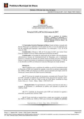 Prefeitura Municipal de Ilheus
Diário Oficial do Município
sexta-feira, 24 de março de 2017 | Ano II - Edição nº 00147 | Caderno 1
ESTADO DA BAHIA
PREFEITURA MUNICIPAL DE ILHÉUS
CONTROLADORIA GERAL DO MUNICÍPIO
Portaria CGM n. 007 de 24 de março de 2017
Dispõe sobre o expediente de trabalho,a
recepção e expedição de documentos e a
programaçãodas atividades da Controladoria-
Geral do Município (CGM) de Ilhéus, e dá
outras providências.
O Controlador-Geral do Município de Ilhéus, Estado da Bahia, nomeado pelo
Decreto Municipal s/n, publicado em 02 de janeiro de 2017, no uso das atribuições que
lhe são conferidas pela legislação, especialmente a Lei Municipal n. 3.221, de 30 de
março de 2006;
Considerando o Decreto n. 040, de 01 de março de 2017, que institui Turno
Único de trabalho no Serviço Público Municipal da Prefeitura de Ilhéus;
Considerando a necessidade de organização das atividades e dos procedimentos
administrativos internos da Controladoria-Geral do Município, com a finalidadede
promover a eficiência do Sistema de Controle Interno do Poder Executivo Municipale
efetuar os registros necessários ao atendimento às disposições da Resolução n. 1.120, de
21 de dezembro de 2005, do Tribunal de Contas dos Municípios do Estado da Bahia,
RESOLVE:
Art.1º Estabelecer que o expediente de trabalho na sede da Controladoria-Geral
do Município (CGM) será cumprido de segunda a sexta-feira no período compreendido
das 12h00 às 18h00, sem prejuízos aos demais serviços prestados pelo órgão central do
Sistema de Controle Interno do Poder Executivo Municipal.
Art. 2º O serviço de recepção de documentos, executado pelo Protocolo Único
da CGM, vinculado ao Gabinete do Controlador-Geral, funcionará de segunda a sexta-
feira, no período das 12h30 às 17h00, na sala da CGM Ilhéus, localizada na Praça
Castro Alves, s/n – Centro – Ilhéus – Bahia – CEP 45.653-325.
Parágrafo único. Excepcionalmente, na última sexta-feira de cada mês, a
recepção de documentos e o atendimento ao público será realizado no período das
12h00 às 14h00.
Art. 3º A expedição de documentos pela CGM será realizada de segunda a
sexta-feira, no período das 12h30 às 17h00.
Art. 4º Ficam reservadas as quartas-feiras, sempre que necessário, no período
das 10h00 às 12h00ou das 16h00 às 18h00, para realização de reuniões de comissões
Praça Castro Alves, s/n –Centro – Ilhéus – Bahia – CEP 45.653-325
1
Praça J. J. Seabra S/N – Centro | S/N | Centro | Ilhéus-Ba Página 017
Este documento foi assinado digitalmente por SERASA Experian conforme MP n. 2.200-2/2001 de 24/08/2001, que institui a infra-estrutura de Chaves Públicas Brasileira -
ICP - Brasil. Cetificação diigital: D6498A73BC6B188B408CE8AEC64F9E0A
Prefeitura Municipal de Ilheus
Diário Oficial do Município
sexta-feira, 24 de março de 2017 | Ano II - Edição nº 00147 | Caderno 1
 