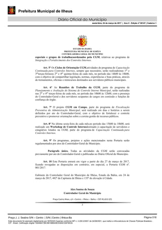 Prefeitura Municipal de Ilheus
Diário Oficial do Município
sexta-feira, 24 de março de 2017 | Ano II - Edição nº 00147 | Caderno 1
ESTADO DA BAHIA
PREFEITURA MUNICIPAL DE ILHÉUS
CONTROLADORIA GERAL DO MUNICÍPIO
especiais e grupos de trabalhocoordenados pela CGM, relativas ao programa de
Integração e Fortalecimento dos Controles Internos.
Art. 5º Os Ciclos de Orientação CGM,atividades do programa de Capacitação
Continuada para Controles Internos, sempre que necessário, serão realizadosnas 1ªs
e
3ªs
terças-feirasou 2ªs
e 4ªs
quintas-feiras de cada mês, no período das 14h00 às 18h00,
com o objetivo de compartilhar legislação, normas, experiências e boas práticas, através
de treinamentos, oficinas e minicursos destinados aos servidores públicos municipais.
Art. 6º As Reuniões de Trabalho da CGM, parte do programa de
Planejamento e Avaliação do Sistema de Controle Interno Municipal, serão realizadas
nas 2ªs
e 4ªs
terças-feiras de cada mês, no período das 10h00 às 12h00, com a presença
do Controlador-Geral e dos servidores ocupantes de cargos em comissão e funções de
confiança do órgão.
Art. 7º O projeto CGM em Campo, parte do programa de Fiscalização
Preventiva da Administração Municipal, será realizado em dias e horários a serem
definidos por ato do Controlador-Geral, com o objetivo de fortalecer o controle
preventivo e promover orientações sobre a correta gestão de recursos públicos.
Art. 8º Na última sexta-feira de cada mês,no período das 15h00 às 18h00, será
realizado um Workshop de Controle Internodestinado à capacitação de servidores e
estagiários lotados na CGM, parte do programa de Capacitação Continuada para
Controles Internos.
Art. 9º Os programas, projetos e ações mencionados nesta Portaria serão
regulamentados por atos do Controlador-Geral do Município.
Parágrafo único. Todas as atividades da CGM serão convocadas
previamente por ato do Controlador-Geral e publicadas no Diário Oficial do Município.
Art. 10 Esta Portaria entrará em vigor a partir do dia 27 de março de 2017,
ficando revogadas as disposições em contrário, em especial, a Portaria CGM nº.
001/2017.
Gabinete do Controlador Geral do Município de Ilhéus, Estado da Bahia, em 24 de
março de 2017, 482º da Capitania de Ilhéus e 135º de elevação à Cidade.
Alex Santos de Souza
Controlador Geral do Município
Praça Castro Alves, s/n –Centro – Ilhéus – Bahia – CEP 45.653-325
2
Praça J. J. Seabra S/N – Centro | S/N | Centro | Ilhéus-Ba Página 018
Este documento foi assinado digitalmente por SERASA Experian conforme MP n. 2.200-2/2001 de 24/08/2001, que institui a infra-estrutura de Chaves Públicas Brasileira -
ICP - Brasil. Cetificação diigital: D6498A73BC6B188B408CE8AEC64F9E0A
Prefeitura Municipal de Ilheus
Diário Oficial do Município
sexta-feira, 24 de março de 2017 | Ano II - Edição nº 00147 | Caderno 1
 
