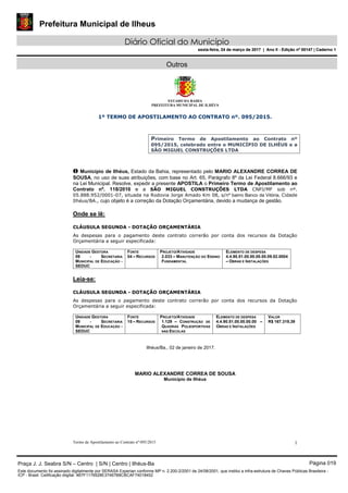 Prefeitura Municipal de Ilheus
Diário Oficial do Município
sexta-feira, 24 de março de 2017 | Ano II - Edição nº 00147 | Caderno 1
Outros
ESTADO DA BAHIA
PREFEITURA MUNICIPAL DE ILHÉUS
Termo de Apostilamento ao Contrato nº 095/2015 1
1º TERMO DE APOSTILAMENTO AO CONTRATO nº. 095/2015.
Primeiro Termo de Apostilamento ao Contrato nº
095/2015, celebrado entre o MUNICÍPIO DE ILHÉUS e a
SÃO MIGUEL CONSTRUÇÕES LTDA
O Município de Ilhéus, Estado da Bahia, representado pelo MARIO ALEXANDRE CORREA DE
SOUSA, no uso de suas atribuições, com base no Art. 65, Parágrafo 8º da Lei Federal 8.666/93 e
na Lei Municipal. Resolve, expedir a presente APOSTILA o Primeiro Termo de Apostilamento ao
Contrato nº. 118/2016 e a SÃO MIGUEL CONSTRUÇÕES LTDA CNPJ/MF sob nº.
05.888.952/0001-07, situada na Rodovia Jorge Amado Km 08, s/nº bairro Banco da Vitória, Cidade
Ilhéus/BA., cujo objeto é a correção da Dotação Orçamentária, devido a mudança de gestão.
Onde se lê:
CLÁUSULA SEGUNDA - DOTAÇÃO ORÇAMENTÁRIA
As despesas para o pagamento deste contrato correrão por conta dos recursos da Dotação
Orçamentária a seguir especificada:
UNIDADE GESTORA
09 - SECRETARIA
MUNICIPAL DE EDUCAÇÃO -
SEDUC
FONTE
04 – RECURSOS
PROJETO/ATIVIDADE
2.033 – MANUTENÇÃO DO ENSINO
FUNDAMENTAL
ELEMENTO DE DESPESA
4.4.90.51.00.00.00.00.09.02.0004
– OBRAS E INSTALAÇÕES
Leia-se:
CLÁUSULA SEGUNDA - DOTAÇÃO ORÇAMENTÁRIA
As despesas para o pagamento deste contrato correrão por conta dos recursos da Dotação
Orçamentária a seguir especificada:
UNIDADE GESTORA
09 - SECRETARIA
MUNICIPAL DE EDUCAÇÃO -
SEDUC
FONTE
15 – RECURSOS
PROJETO/ATIVIDADE
1.129 – CONSTRUÇÃO DE
QUADRAS POLIESPORTIVAS
NAS ESCOLAS
ELEMENTO DE DESPESA
4.4.90.51.00.00.00.00 –
OBRAS E INSTALAÇÕES
VALOR
R$ 167.319,39
Ilhéus/Ba., 02 de janeiro de 2017.
MARIO ALEXANDRE CORREA DE SOUSA
Município de Ilhéus
Praça J. J. Seabra S/N – Centro | S/N | Centro | Ilhéus-Ba Página 019
Este documento foi assinado digitalmente por SERASA Experian conforme MP n. 2.200-2/2001 de 24/08/2001, que institui a infra-estrutura de Chaves Públicas Brasileira -
ICP - Brasil. Cetificação diigital: 4B7F1176928E37467B8CBCAF74018452
Prefeitura Municipal de Ilheus
Diário Oficial do Município
sexta-feira, 24 de março de 2017 | Ano II - Edição nº 00147 | Caderno 1
 