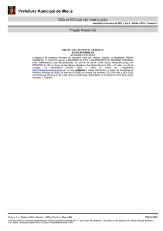 Prefeitura Municipal de Ilheus
Diário Oficial do Município
sexta-feira, 24 de março de 2017 | Ano II - Edição nº 00147 | Caderno 1
Pregão Presencial
PREFEITURA MUNICIPAL DE ILHÉUS
13.672.5970001-62
AVISO DE LICITAÇÃO
A Pregoeira da Prefeitura Municipal de Ilhéus/BA avisa que realizará licitação na Modalidade PREGÃO
PRESENCIAL nº 010/2017 visando a AQUISIÇÃO DE EPI’S – EQUIPAMENTOS DE PROTEÇÃO INDIVIDUAL
PARA ATENDIMENTO DAS NECESSIDADES DO SETOR DE SALVA VIDAS DESSA MUNICIPALIDADE, em
05/04/2017 às 13h no Anexo de Secretarias, situada na Rua Santos Dumont, SN – 4º andar, na sala de
Licitação. Os interessados poderão obter o Edital no Portal da Transparência
http://transparencia.ilheus.ba.gov.br, no link Licitações e outras informações no Anexo de Secretarias da
Prefeitura Municipal de Ilhéus, na sala de LICITAÇÃO ou através dos telefones (73) 3234 3541 e 3234 3539,
nos horários de 08:30 às 12:00 e das 13:30 às 18:00 horas. Ilhéus-Bahia, 23 de Março de 2017. Bruna Vieira
Rodrigues – Pregoeira.
Praça J. J. Seabra S/N – Centro | S/N | Centro | Ilhéus-Ba Página 002
Este documento foi assinado digitalmente por SERASA Experian conforme MP n. 2.200-2/2001 de 24/08/2001, que institui a infra-estrutura de Chaves Públicas Brasileira -
ICP - Brasil. Cetificação diigital: BE781EE5D9CFF0D865BDD4397BFEF0FF
Prefeitura Municipal de Ilheus
Diário Oficial do Município
sexta-feira, 24 de março de 2017 | Ano II - Edição nº 00147 | Caderno 1
 