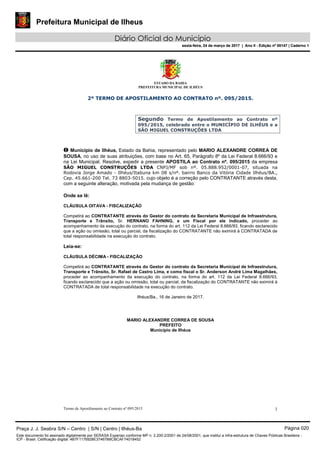 Prefeitura Municipal de Ilheus
Diário Oficial do Município
sexta-feira, 24 de março de 2017 | Ano II - Edição nº 00147 | Caderno 1
ESTADO DA BAHIA
PREFEITURA MUNICIPAL DE ILHÉUS
Termo de Apostilamento ao Contrato nº 095/2015 1
2º TERMO DE APOSTILAMENTO AO CONTRATO nº. 095/2015.
Segundo Termo de Apostilamento ao Contrato nº
095/2015, celebrado entre o MUNICÍPIO DE ILHÉUS e a
SÃO MIGUEL CONSTRUÇÕES LTDA
O Município de Ilhéus, Estado da Bahia, representado pelo MARIO ALEXANDRE CORREA DE
SOUSA, no uso de suas atribuições, com base no Art. 65, Parágrafo 8º da Lei Federal 8.666/93 e
na Lei Municipal. Resolve, expedir a presente APOSTILA ao Contrato nº. 095/2015 da empresa
SÃO MIGUEL CONSTRUÇÕES LTDA CNPJ/MF sob nº. 05.888.952/0001-07, situada na
Rodovia Jorge Amado - Ilhéus/Itabuna km 08 s/nº. bairro Banco da Vitória Cidade Ilhéus/BA.,
Cep. 45.661-200 Tel. 73 8803-5015. cujo objeto é a correção pelo CONTRATANTE através desta,
com a seguinte alteração, motivada pela mudança de gestão:
Onde se lê:
CLÁUSULA OITAVA - FISCALIZAÇÃO
Competirá ao CONTRATANTE através do Gestor do contrato da Secretaria Municipal de Infraestrutura,
Transporte e Trânsito, Sr. HERNANO FAHNING, e um Fiscal por ele indicado, proceder ao
acompanhamento da execução do contrato, na forma do art. 112 da Lei Federal 8.666/93, ficando esclarecido
que a ação ou omissão, total ou parcial, da fiscalização do CONTRATANTE não eximirá à CONTRATADA de
total responsabilidade na execução do contrato.
Leia-se:
CLÁUSULA DÉCIMA - FISCALIZAÇÃO
Competirá ao CONTRATANTE através do Gestor do contrato da Secretaria Municipal de Infraestrutura,
Transporte e Trânsito, Sr. Rafael de Castro Lima, e como fiscal o Sr. Anderson André Lima Magalhães,
proceder ao acompanhamento da execução do contrato, na forma do art. 112 da Lei Federal 8.666/93,
ficando esclarecido que a ação ou omissão, total ou parcial, da fiscalização do CONTRATANTE não eximirá à
CONTRATADA de total responsabilidade na execução do contrato.
Ilhéus/Ba., 16 de Janeiro de 2017.
MARIO ALEXANDRE CORREA DE SOUSA
PREFEITO
Município de Ilhéus
Praça J. J. Seabra S/N – Centro | S/N | Centro | Ilhéus-Ba Página 020
Este documento foi assinado digitalmente por SERASA Experian conforme MP n. 2.200-2/2001 de 24/08/2001, que institui a infra-estrutura de Chaves Públicas Brasileira -
ICP - Brasil. Cetificação diigital: 4B7F1176928E37467B8CBCAF74018452
Prefeitura Municipal de Ilheus
Diário Oficial do Município
sexta-feira, 24 de março de 2017 | Ano II - Edição nº 00147 | Caderno 1
 