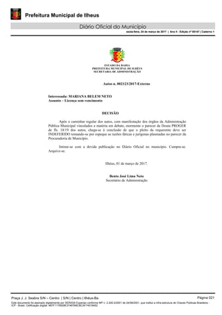 Prefeitura Municipal de Ilheus
Diário Oficial do Município
sexta-feira, 24 de março de 2017 | Ano II - Edição nº 00147 | Caderno 1
ESTADO DA BAHIA
PREFEITURA MUNICIPAL DE ILHÉUS
SECRETARIA DE ADMINISTRAÇÃO
Autos n. 002123/2017-Externo
Interessada: MARIANA BELEM NETO
Assunto – Licença sem vencimento
DECISÃO
Após o caminhar regular dos autos, com manifestação dos órgãos da Administração
Pública Municipal vinculados a matéria em debate, mormente o parecer da Douta PROGER
de fls. 18/19 dos autos, chega-se à conclusão de que o pleito da requerente deve ser
INDEFERIDO tomando-se por espeque as razões fáticas e jurígenas plasmadas no parecer da
Procuradoria de Município.
Intime-se com a devida publicação no Diário Oficial no município. Cumpra-se.
Arquive-se.
Ilhéus, 01 de março de 2017.
Bento José Lima Neto
Secretário de Administração
Praça J. J. Seabra S/N – Centro | S/N | Centro | Ilhéus-Ba Página 021
Este documento foi assinado digitalmente por SERASA Experian conforme MP n. 2.200-2/2001 de 24/08/2001, que institui a infra-estrutura de Chaves Públicas Brasileira -
ICP - Brasil. Cetificação diigital: 4B7F1176928E37467B8CBCAF74018452
Prefeitura Municipal de Ilheus
Diário Oficial do Município
sexta-feira, 24 de março de 2017 | Ano II - Edição nº 00147 | Caderno 1
 