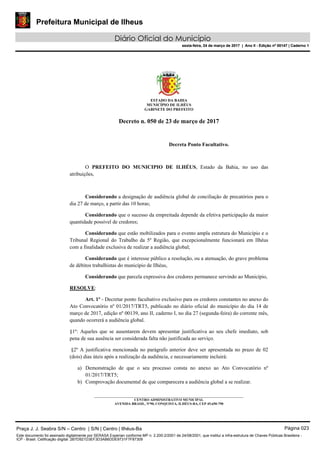 Prefeitura Municipal de Ilheus
Diário Oficial do Município
sexta-feira, 24 de março de 2017 | Ano II - Edição nº 00147 | Caderno 1
ESTADO DA BAHIA
MUNICÍPIO DE ILHÉUS
GABINETE DO PREFEITO
Decreto n. 050 de 23 de março de 2017
Decreta Ponto Facultativo.
O PREFEITO DO MUNICIPIO DE ILHÉUS, Estado da Bahia, no uso das
atribuições,
Considerando a designação de audiência global de conciliação de precatórios para o
dia 27 de março, a partir das 10 horas;
Considerando que o sucesso da empreitada depende da efetiva participação da maior
quantidade possível de credores;
Considerando que estão mobilizados para o evento ampla estrutura do Município e o
Tribunal Regional do Trabalho da 5º Região, que excepcionalmente funcionará em Ilhéus
com a finalidade exclusiva de realizar a audiência global;
Considerando que é interesse público a resolução, ou a atenuação, do grave problema
de débitos trabalhistas do município de Ilhéus,
Considerando que parcela expressiva dos credores permanece servindo ao Município,
RESOLVE:
Art. 1º - Decretar ponto facultativo exclusivo para os credores constantes no anexo do
Ato Convocatório nº 01/2017/TRT5, publicado no diário oficial do município do dia 14 de
março de 2017, edição nº 00139, ano II, caderno I, no dia 27 (segunda-feira) do corrente mês,
quando ocorrerá a audiência global.
§1º: Aqueles que se ausentarem devem apresentar justificativa ao seu chefe imediato, sob
pena de sua ausência ser considerada falta não justificada ao serviço.
§2º A justificativa mencionada no parágrafo anterior deve ser apresentada no prazo de 02
(dois) dias úteis após a realização da audiência, e necessariamente incluirá:
a) Demonstração de que o seu processo consta no anexo ao Ato Convocatório nº
01/2017/TRT5;
b) Comprovação documental de que comparecera a audiência global a se realizar.
_____________________________________________________________________________________
CENTRO ADMINISTRATIVO MUNICIPAL
AVENIDA BRASIL, Nº90, CONQUISTA, ILHÉUS-BA, CEP 45.650-790
Praça J. J. Seabra S/N – Centro | S/N | Centro | Ilhéus-Ba Página 023
Este documento foi assinado digitalmente por SERASA Experian conforme MP n. 2.200-2/2001 de 24/08/2001, que institui a infra-estrutura de Chaves Públicas Brasileira -
ICP - Brasil. Cetificação diigital: 2B7D921D3EF3D3AB6DDE9731F7F87309
Prefeitura Municipal de Ilheus
Diário Oficial do Município
sexta-feira, 24 de março de 2017 | Ano II - Edição nº 00147 | Caderno 1
 