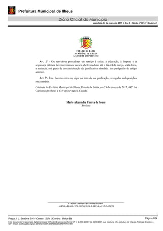 Prefeitura Municipal de Ilheus
Diário Oficial do Município
sexta-feira, 24 de março de 2017 | Ano II - Edição nº 00147 | Caderno 1
ESTADO DA BAHIA
MUNICÍPIO DE ILHÉUS
GABINETE DO PREFEITO
Art. 2º - Os servidores prestadores de serviço à saúde, à educação, à limpeza e a
segurança pública devem comunicar ao seu chefe imediato, até o dia 24 de março, sexta-feira,
a ausência, sob pena de desconsideração da justificativa abordada nos parágrafos do artigo
anterior.
Art. 3º- Este decreto entra em vigor na data da sua publicação, revogadas asdisposições
em contrário.
Gabinete do Prefeito Municipal de Ilhéus, Estado da Bahia, em 23 de março de 2017, 482º da
Capitania de Ilhéus e 135º de elevação à Cidade.
Mario Alexandre Correa de Sousa
Prefeito
_____________________________________________________________________________________
CENTRO ADMINISTRATIVO MUNICIPAL
AVENIDA BRASIL, Nº90, CONQUISTA, ILHÉUS-BA, CEP 45.650-790
Praça J. J. Seabra S/N – Centro | S/N | Centro | Ilhéus-Ba Página 024
Este documento foi assinado digitalmente por SERASA Experian conforme MP n. 2.200-2/2001 de 24/08/2001, que institui a infra-estrutura de Chaves Públicas Brasileira -
ICP - Brasil. Cetificação diigital: 2B7D921D3EF3D3AB6DDE9731F7F87309
Prefeitura Municipal de Ilheus
Diário Oficial do Município
sexta-feira, 24 de março de 2017 | Ano II - Edição nº 00147 | Caderno 1
 