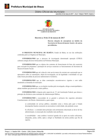 Prefeitura Municipal de Ilheus
Diário Oficial do Município
sexta-feira, 24 de março de 2017 | Ano II - Edição nº 00147 | Caderno 1
ESTADO DA BAHIA
PREFEITURA MUNICIPAL DE ILHÉUS
GABINETE DO PREFEITO
Decreto n. 54 de 23 de março de 2017
Decreta situação de emergência no âmbito da
Secretaria de Desenvolvimento Social e dá outras
providências.
O PREFEITO MUNICIPAL DE IILHÉUS, Estado da Bahia, no uso das atribuições
conferidas pela Lei Orgânica do Município;
CONSIDERANDO que o processo de investigação denominado operação CITRUS
culminou atingiu diversos fornecedores da Prefeitura Municipal;
CONSIDERANDO que os objetos dos contratos de fornecimento de bens são essenciais
para execução de programas e prestação de serviços essenciais ao funcionamento da Secretaria de
Desenvolvimento Social;
CONSIDERANDO que até a data de vinte um de março do corrente ano a presunção que se
apresentava sobre as contratações, objeto da investigação, era de legalidade e moralidade vez que
todas foram precedidas de processo administrativo licitatório;
CONSIDERANDO que as ditas contratações encontravam-se vigentes e com saldo
atendendo as demandas do município;
CONSIDERANDO que, as revelações trazidas pela investigação, obriga a municipalidade a
adotar medidas que preservem o erário público;
CONSIDERANDO o disposto pelo caput do art. 37, da Constituição Federal, que elenca o
princípio da eficiência como norteador da Administração Pública;
CONSIDERANDO a necessidade de se garantir a primazia dos seguintes princípios
Constitucionais e de Direito Administrativo, quais sejam:
a) continuidade do serviço público, entendido como a forma pela qual o Estado
desempenha funções essenciais ou necessárias à coletividade, não podendo cessar;
b) eficiência - o conteúdo deste princípio está estritamente relacionado ao dever de boa
administração, à consecução dos resultados mais profícuos;
c) razoabilidade – uma conduta é razoável quando ela se apoia em razões suficientes,
adequadas, justas, enfim, aptas a atingir as finalidades da norma jurídica que lhe dá
suporte;
Praça J. J. Seabra S/N – Centro | S/N | Centro | Ilhéus-Ba Página 025
Este documento foi assinado digitalmente por SERASA Experian conforme MP n. 2.200-2/2001 de 24/08/2001, que institui a infra-estrutura de Chaves Públicas Brasileira -
ICP - Brasil. Cetificação diigital: 2B7D921D3EF3D3AB6DDE9731F7F87309
Prefeitura Municipal de Ilheus
Diário Oficial do Município
sexta-feira, 24 de março de 2017 | Ano II - Edição nº 00147 | Caderno 1
 
