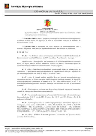 Prefeitura Municipal de Ilheus
Diário Oficial do Município
sexta-feira, 24 de março de 2017 | Ano II - Edição nº 00147 | Caderno 1
ESTADO DA BAHIA
PREFEITURA MUNICIPAL DE ILHÉUS
GABINETE DO PREFEITO
d) proporcionalidade – relaciona com a conformidade entre os meios utilizados e o fim
visado pela conduta administrativa;
CONSIDERANDO que a nova equipe de governo precisa encontrava-se com os processos
licitatórios em fase interna para aquisição de bens de necessidades essenciais da Secretária de
Desenvolvimento Social;
CONSIDERANDO a necessidade de evitar prejuízos ou comprometimento com a
segurança das pessoas, obras, serviços, equipamentos e outros bens públicos ou particulares;
D E C R E T A:
Art. 1º. – Fica declarado Estado de Emergência administrativa no âmbito da Secretaria de
Desenvolvimento Social até 08 de maio de 2017, vinculada ao Poder Executivo Municipal.
Parágrafo Único – Neste período, por determinação da Secretária Municipal de Assistência
Social, os órgãos públicos poderão permanecer fechados ao público, funcionando apenas em
expediente interno e atendendo externamente apenas aos casos urgentes.
Art. 2º – Fica o Poder Executivo Municipal, apenas naquele órgão, até a data prevista no
caput do art. 1º deste Decreto autorizado a promover as contratações dos serviços e aquisições de
que trata o artigo anterior com esteio no artigo 24, IV da Lei 8.666/93.
Art. 3º – Antes de efetuada qualquer aquisição, dever-se-á proceder a consulta de preços
correntes no mercado, ou fixados por órgão oficial competente, ou ainda, constantes no sistema de
registro de preços, em cumprimento ao disposto no art. 26, § único, III bem como o art. 43, IV da
lei de Licitações e suas posteriores alterações, sendo que tais devem ser anexados ao procedimento
licitatório.
Art. 4º – Solucionados os problemas que deram origem à situação emergencial em questão,
o estado de emergência será automaticamente cancelado.
Art. 5º - Fica autorizado o expediente na Secretaria de Administração pelo período de vigor
da emergência das 08 h 30 min. às 12 h 00 min. e das 13h 30 min. 18 h 00 min. a fim de dá
andamento as licitações.
Art. 6º - Ficam suspensos todos os contratos e pagamentos dos fornecedores implicados na
investigação, quais sejam: MARILEIDE S. SILVA DE ILHÉUS, THAYANE L. SANTOS
MAGAZZINE – ME, MARIANGELA SANTOS SILVA DE ILHÉUS – EPP, ANDRADE
MULTICOMPRAS, GLOBAL COMPRA FÁCIL EIRELI – EPP, ANDRADE SAT LIVRARIA E
PAPELARIA LTDA - EPP e NOEVAL SANTANA DE CARVALHO – ME.
Art. 7º - Deve a Secretaria da Fazenda proceder o levantamento dos possíveis créditos
existentes dos fornecedores.
Praça J. J. Seabra S/N – Centro | S/N | Centro | Ilhéus-Ba Página 026
Este documento foi assinado digitalmente por SERASA Experian conforme MP n. 2.200-2/2001 de 24/08/2001, que institui a infra-estrutura de Chaves Públicas Brasileira -
ICP - Brasil. Cetificação diigital: 2B7D921D3EF3D3AB6DDE9731F7F87309
Prefeitura Municipal de Ilheus
Diário Oficial do Município
sexta-feira, 24 de março de 2017 | Ano II - Edição nº 00147 | Caderno 1
 