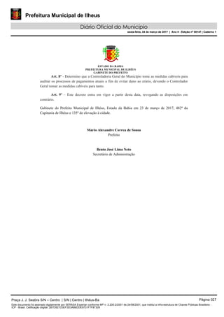 Prefeitura Municipal de Ilheus
Diário Oficial do Município
sexta-feira, 24 de março de 2017 | Ano II - Edição nº 00147 | Caderno 1
ESTADO DA BAHIA
PREFEITURA MUNICIPAL DE ILHÉUS
GABINETE DO PREFEITO
Art. 8º - Determino que a Controladoria Geral do Município tome as medidas cabíveis para
auditar os processos de pagamentos atuais a fim de evitar dano ao erário, devendo o Controlador
Geral tomar as medidas cabíveis para tanto.
Art. 9º – Este decreto entra em vigor a partir desta data, revogando as disposições em
contrário.
Gabinete do Prefeito Municipal de Ilhéus, Estado da Bahia em 23 de março de 2017, 482º da
Capitania de Ilhéus e 135º de elevação à cidade.
Mario Alexandre Correa de Sousa
Prefeito
Bento José Lima Neto
Secretário de Administração
Praça J. J. Seabra S/N – Centro | S/N | Centro | Ilhéus-Ba Página 027
Este documento foi assinado digitalmente por SERASA Experian conforme MP n. 2.200-2/2001 de 24/08/2001, que institui a infra-estrutura de Chaves Públicas Brasileira -
ICP - Brasil. Cetificação diigital: 2B7D921D3EF3D3AB6DDE9731F7F87309
Prefeitura Municipal de Ilheus
Diário Oficial do Município
sexta-feira, 24 de março de 2017 | Ano II - Edição nº 00147 | Caderno 1
 
