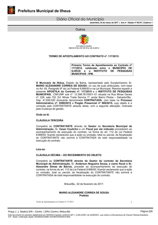 Prefeitura Municipal de Ilheus
Diário Oficial do Município
sexta-feira, 24 de março de 2017 | Ano II - Edição nº 00147 | Caderno 1
Outros
ESTADO DA BAHIA
PREFEITURA MUNICIPAL DE ILHÉUS
TERMO DE APOSTILAMENTO AO CONTRATO nº. 117/2015.
Primeiro Termo de Apostilamento ao Contrato nº
117/2015, celebrado entre o MUNICÍPIO DE
ILHÉUS e o INSTITUTO DE PESQUISAS
MUNICIPAIS - IPM.
O Município de Ilhéus, Estado da Bahia, representado pelo Excelentíssimo Sr.
MARIO ALEXANDRE CORREA DE SOUSA, no uso de suas atribuições, com base
no Art. 65, Parágrafo 8º da Lei Federal 8.666/93 e na Lei Municipal, Resolve expedir a
presente APOSTILA do Contrato nº. 117/2015 e o INSTITUTO DE PESQUISAS
MUNICIPAIS., CNPJ/MF sob nº. 12.398.781/0001–01 situada na Rua Minas Gerais
nº. 229, sala 102, Ed. Minas Trade Service 1º. andar Bairro Pituba – Salvador/Ba.,
Cep. 41.830.020 doravante denominada CONTRATADA, com base no Processo
Administrativo nº. 6508/2015 e Pregão Presencial nº 069/2015, cujo objeto é a
correção pelo CONTRATANTE através desta, com a seguinte alteração, motivada
pela mudança de gestão:
Onde se lê:
CLÁUSULA TERCEIRA
Competirá ao CONTRATANTE através do Gestor da Secretaria Municipal de
Administração, Sr. Cesar Coutinho e um Fiscal por ele indicado procederem ao
acompanhamento da execução do contrato, na forma do art. 112 da Lei Federal
8.666/93, ficando esclarecido que a ação ou omissão, total ou parcial, da fiscalização
do CONTRATANTE não eximirá à CONTRATADA de total responsabilidade na
execução do contrato.
Leia-se:
CLÁUSULA DÉCIMA – DO RECEBIMENTO DO OBJETO
Competirá ao CONTRATANTE através do Gestor do contrato da Secretaria
Municipal de Administração, Sr. Anderson Nogueira Souza, e como fiscal o Sr.
Alexandre Simas de Barros, proceder ao acompanhamento da execução do
contrato, na forma do art. 112 da Lei Federal 8.666/93, ficando esclarecido que a ação
ou omissão, total ou parcial, da fiscalização do CONTRATANTE não eximirá à
CONTRATADA de total responsabilidade na execução do contrato.
Ilhéus/Ba., 02 de fevereiro de 2017.
MARIO ALEXANDRE CORREA DE SOUSA
Prefeito
Termo de Apostilamento ao Contrato nº 117/2015 1
Praça J. J. Seabra S/N – Centro | S/N | Centro | Ilhéus-Ba Página 028
Este documento foi assinado digitalmente por SERASA Experian conforme MP n. 2.200-2/2001 de 24/08/2001, que institui a infra-estrutura de Chaves Públicas Brasileira -
ICP - Brasil. Cetificação diigital: 05208553CAB9E1A3C887E5E8A5D379A6
Prefeitura Municipal de Ilheus
Diário Oficial do Município
sexta-feira, 24 de março de 2017 | Ano II - Edição nº 00147 | Caderno 1
 