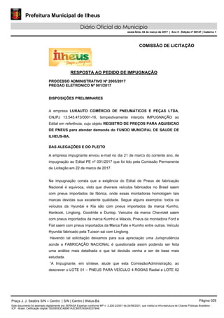 Prefeitura Municipal de Ilheus
Diário Oficial do Município
sexta-feira, 24 de março de 2017 | Ano II - Edição nº 00147 | Caderno 1
COMISSÃO DE LICITAÇÃO
RESPOSTA AO PEDIDO DE IMPUGNAÇÃO
PROCESSO ADMINISTRATIVO Nº 2005/2017
PREGAO ELETRONICO Nº 001/2017
DISPOSIÇÕES PRELIMINARES
A empresa LUKAUTO COMÉRCIO DE PNEUMÁTICOS E PEÇAS LTDA,
CNJPJ 13.545.473/0001-16, tempestivamente interpôs IMPUGNAÇÃO ao
Edital em referência, cujo objeto REGISTRO DE PREÇOS PARA AQUISICAO
DE PNEUS para atender demanda do FUNDO MUNICIPAL DE SAUDE DE
ILHEUS-BA.
DAS ALEGAÇÕES E DO PLEITO
A empresa impugnante enviou e-mail no dia 21 de marco do corrente ano, de
impugnação ao Edital PE nº 001/2017 que foi lido pela Comissão Permanente
de Licitação em 22 de marco de 2017.
Na impugnação consta que a exigência do Edital de Pneus de fabricação
Nacional é equivoca, visto que diversos veículos fabricados no Brasil saem
com pneus importados de fábrica, onde essas montadoras homologam tais
marcas devidas sua excelente qualidade. Segue alguns exemplos: todos os
veículos da Hyundai e Kia são com pneus importados da marca Kumho,
Hankook, Linglong, Goodride e Dunlop. Veiculos da marca Chevrolet saem
com pneus importados da marca Kumho e Maxxis, Pneus da montadora Ford e
Fiat saem com pneus importados da Marca Fate e Kumho entre outras. Veículo
Hyundai fabricado pela Tucson sai com Linglong.
Havendo tal solicitação deixamos para sua apreciação uma Jurisprudência
aonde a FABRICAÇÃO NACIONAL é questionada assim podendo ser feita
uma análise mais detalhada e que tal decisão venha a ser de base mais
estudada.
“A Impugnante, em síntese, alude que esta Comissão/Administração, ao
descrever o LOTE 01 – PNEUS PARA VEÍCULO 4 RODAS Radial e LOTE 02
Praça J. J. Seabra S/N – Centro | S/N | Centro | Ilhéus-Ba Página 029
Este documento foi assinado digitalmente por SERASA Experian conforme MP n. 2.200-2/2001 de 24/08/2001, que institui a infra-estrutura de Chaves Públicas Brasileira -
ICP - Brasil. Cetificação diigital: 05208553CAB9E1A3C887E5E8A5D379A6
Prefeitura Municipal de Ilheus
Diário Oficial do Município
sexta-feira, 24 de março de 2017 | Ano II - Edição nº 00147 | Caderno 1
 