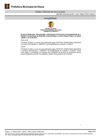 Prefeitura Municipal de Ilheus
Diário Oficial do Município
sexta-feira, 24 de março de 2017 | Ano II - Edição nº 00147 | Caderno 1
Inexigibilidade
ESTADO DA BAHIA
PREFEITURA MUNICIPAL DE ILHÉUS
GABINETE DO PREFEITO
1
Errata da Ratificação, Homologação e Adjudicação do Processo de Inexigibilidade de n.
018/2017 do Município de Ilhéus/BA, disponibilizada no Diário Oficial Próprio na edição
146/2017, em 23.03.2017.
Onde se lê:
O Prefeito de Ilhéus, no uso de suas atribuições legais, RATIFICA, HOMOLOGA E ADJUDICA
o processo administrativo n. 2844/2017 da Inexigibilidade de Licitação n. 018/2017.
Leia-se:
O Prefeito de Ilhéus, no uso de suas atribuições legais, RATIFICA, HOMOLOGA E ADJUDICA
o processo administrativo n. 2844/2017 da Inexigibilidade de Licitação n. 018/2017, tendo
como objeto a contratação de empresa para prestação de serviços de assessoria técnica
jurídica destinada ao auxílio na avaliação e revisão dos precatórios do município.
Praça J. J. Seabra S/N – Centro | S/N | Centro | Ilhéus-Ba Página 003
Este documento foi assinado digitalmente por SERASA Experian conforme MP n. 2.200-2/2001 de 24/08/2001, que institui a infra-estrutura de Chaves Públicas Brasileira -
ICP - Brasil. Cetificação diigital: 4E132F823679EEFADD75C7B1089C937C
Prefeitura Municipal de Ilheus
Diário Oficial do Município
sexta-feira, 24 de março de 2017 | Ano II - Edição nº 00147 | Caderno 1
 
