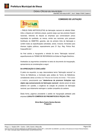 Prefeitura Municipal de Ilheus
Diário Oficial do Município
sexta-feira, 24 de março de 2017 | Ano II - Edição nº 00147 | Caderno 1
COMISSÃO DE LICITAÇÃO
– PNEUS PARA MOTOCICLETAS de fabricação nacional do referido Edital,
inibiu a disputa por melhores preços, quando exigiu que tais produtos fossem
nacionais, retirando da disputa as empresas que comercializam pneus
importados de qualidade, ao menos, similar aos nacionais, pois possuem
Certificado do INMETRO, garantia, são de primeira linha de fabricação e
contém todas as especificações solicitadas, sendo, inclusive, fornecidos para
diversos órgãos públicos, especialmente para 21 Sup. Reg. Polícia Rod.
Federal/RO-AC.”.
Ao final solicita a impugnante a retirada do termo “fabricação nacional”,
especificamente do TERMO DE REFERENCIA do Edital do Pregão Eletrônico.
Analisados os argumentos constantes no texto do documento de impugnação,
apresentamos as considerações a seguir.
DA APRECIAÇÃO E CONCLUSÃO
O pleito ora requerido, ou seja, desconsiderar termo “fabricação nacional” no
Termo de Referência, a Comissão após análise do Termo de Referência,
considerando vários acórdãos do Tribunal de Contas da União – TCU sobre
a matéria, preconizando que “abstenha-se de promover licitações cujo
objeto seja exclusivamente de fabricação nacional”, decide excluir do texto
editalício em questão, a exigência de cotação de produtos de fabricação
nacional, que nitidamente restringem o caráter competitivo do certame.
Desta forma, julgamos procedente o pedido de impugnação pleiteado pela
empresa LUKAUTO COMÉRCIO DE PNEUMÁTICOS E PEÇAS LTDA.
Silvia Maria Castro Santos Barreto
Pregoeira
Praça J. J. Seabra S/N – Centro | S/N | Centro | Ilhéus-Ba Página 030
Este documento foi assinado digitalmente por SERASA Experian conforme MP n. 2.200-2/2001 de 24/08/2001, que institui a infra-estrutura de Chaves Públicas Brasileira -
ICP - Brasil. Cetificação diigital: 05208553CAB9E1A3C887E5E8A5D379A6
Prefeitura Municipal de Ilheus
Diário Oficial do Município
sexta-feira, 24 de março de 2017 | Ano II - Edição nº 00147 | Caderno 1
 