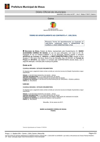 Prefeitura Municipal de Ilheus
Diário Oficial do Município
sexta-feira, 24 de março de 2017 | Ano II - Edição nº 00147 | Caderno 1
Outros
ESTADO DA BAHIA
PREFEITURA MUNICIPAL DE ILHÉUS
Termo de Apostilamento ao Contrato nº 109/2016 1
TERMO DE APOSTILAMENTO AO CONTRATO nº. 109/2016.
Primeiro Termo de Apostilamento ao Contrato nº
109/2016, celebrado entre o MUNICÍPIO DE
ILHÉUS e a MJR CONSTRUTORA LTDA
O Município de Ilhéus, Estado da Bahia, representado pelo Excelentíssimo Sr. MARIO
ALEXANDRE CORREA DE SOUSA, no uso de suas atribuições, com base no Art. 65,
Parágrafo 8º da Lei Federal 8.666/93 e na Lei Municipal, Resolve expedir a presente
APOSTILA do Contrato nº. 109/2016 e a MJR CONSTRUTORA LTDA, situada na Rua
Sergipe nº 198, bairro Vila Nova, Santa Cruz da Vitória/Ba, Cep. 45.725.000, da Tomada de
Preços nº. 001/2016, cujo objeto é a correção pelo CONTRATANTE através desta, com a
seguinte alteração, motivada pela mudança de gestão:
Onde se lê:
CLÁUSULA SEGUNDA - DOTAÇÃO ORÇAMENTÁRIA
As despesas para o pagamento deste contrato correrão por conta dos recursos da Dotação Orçamentária a seguir
especificada:
ÓRGAO: 10 SECRETARIA MUNICIPAL DE SAÚDE – SESAU
UNIDADE ORÇAMENTÁRIA: 10.10 FUNDO MUNICIPAL DE SAÚDE
PROJETO ATIVIDADES: 2.048 MANUTENÇÃO DA SECRETARIA DE SAÚDE.
ELEMENTO DE DESPESA: 3.3.90.39.00.00 OUTROS SERVIÇOS DE TERCEIROS – PESSOA JURÍDICA
FONTE: 02 - RECURSOS
Leia-se:
CLÁUSULA SEGUNDA - DOTAÇÃO ORÇAMENTÁRIA
As despesas para o pagamento deste contrato correrão por conta dos recursos da Dotação Orçamentária a seguir
especificada:
ÓRGAO: 10 SECRETARIA MUNICIPAL DE SAÚDE – SESAU
UNIDADE ORÇAMENTÁRIA: 10.10 FUNDO MUNICIPAL DE SAÚDE
PROJETO ATIVIDADES: 1.011 CONSTRUÇÃO, REFORMA E AMPLIAÇÃO DE UNIDADES DE SAÚDE.
ELEMENTO DE DESPESA: 4.4.90.39.00.00 OBRAS E INSTALAÇÕES.
FONTE: 02 - RECURSOS
Ilhéus/Ba., 02 de Janeiro de 2017.
MARIO ALEXANDRE CORREA DE SOUSA
Prefeito
Praça J. J. Seabra S/N – Centro | S/N | Centro | Ilhéus-Ba Página 031
Este documento foi assinado digitalmente por SERASA Experian conforme MP n. 2.200-2/2001 de 24/08/2001, que institui a infra-estrutura de Chaves Públicas Brasileira -
ICP - Brasil. Cetificação diigital: C52CFEEC0C905647217CA513ED32838F
 