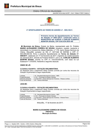 Prefeitura Municipal de Ilheus
Diário Oficial do Município
sexta-feira, 24 de março de 2017 | Ano II - Edição nº 00147 | Caderno 1
ESTADO DA BAHIA
PREFEITURA MUNICIPAL DE ILHÉUS
1
1º APOSTILAMENTO AO TERMO DE ADESÃO nº. 009/2017.
Primeiro termo de Apostilamento ao Termo
de Adesão nº 009/2017, celebrado entre o
MUNICÍPIO DE ILHÉUS e CARLOS ALBERTO
BONFIM SOUZA, CPF 018.534.855-60
O Município de Ilhéus, Estado da Bahia, representado pelo Sr. Prefeito
MARIO ALEXANDRE CORREA DE SOUSA, brasileiro, casado, residente e
domiciliado no Condomínio Aldeia Atlântida, n.º 179, bairro Nossa Senhora da
Vitória, Ilhéus/BA, portador do RG nº. 0471348 49 SSP/BA e CPF nº.
843.090.834-04, firma o presente Apostilamento ao Termo de Adesão nº.
009/2017, celebrado em 17 de fevereiro de 2017, originário do credenciamento
do carnaval 2017, através da Portaria 64/2017, com o Sr. CARLOS ALBERTO
BONFIM SOUZA, inscrito no CPF nº. 018.534.855-60, com base na Lei
Estadual nº. 9.433/05, mediante a seguinte cláusula:
ONDE SE LÊ:
CLÁUSULA QUARTA – DOTAÇÃO ORÇAMENTÁRIA
As despesas para o pagamento deste contrato correrão por conta dos recursos da
Dotação Orçamentária a seguir especificada:
Unidade 18 – Secretaria Municipal de Cultura – SMC
Projeto/Atividade 2.161 – Promoção de Ações Culturais
Elemento Despesa 3.3.90.39.00 - Outros Serviços de Terceiros – Pessoa Jurídica
Fonte de Recursos 00 – Tesouro Municipal
LEIA-SE:
CLÁUSULA QUARTA – DOTAÇÃO ORÇAMENTÁRIA
As despesas para o pagamento deste contrato correrão por conta dos recursos da
Dotação Orçamentária a seguir especificada:
Unidade 18 – Secretaria Municipal de Cultura – SMC
Projeto/Atividade 2.161 – Promoção de Ações Culturais
Elemento Despesa 3.3.90.36.00 - Outros Serviços de Terceiros – Pessoa Física
Fonte de Recursos 00 – Tesouro Municipal
Ilhéus/Ba., 17 de fevereiro de 2017.
MARIO ALEXANDRE CORREA DE SOUSA
PREFEITO
Município de Ilhéus
Praça J. J. Seabra S/N – Centro | S/N | Centro | Ilhéus-Ba Página 032
Este documento foi assinado digitalmente por SERASA Experian conforme MP n. 2.200-2/2001 de 24/08/2001, que institui a infra-estrutura de Chaves Públicas Brasileira -
ICP - Brasil. Cetificação diigital: C52CFEEC0C905647217CA513ED32838F
 