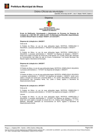 Prefeitura Municipal de Ilheus
Diário Oficial do Município
sexta-feira, 24 de março de 2017 | Ano II - Edição nº 00147 | Caderno 1
Dispensa
ESTADO DA BAHIA
PREFEITURA MUNICIPAL DE ILHÉUS
GABINETE DO PREFEITO
1
Errata da Ratificação, Homologação e Adjudicação do Processo de Dispensa de
Licitação de n. 044, 045, 047, todas de 2017, do Município de Ilhéus/BA, disponibilizada
no Diário Oficial Próprio na edição 145/2017, em 22.03.2017.
Dispensa de Licitação de n. 044/2017
Onde se lê:
O Prefeito de Ilhéus, no uso de suas atribuições legais, RATIFICA, HOMOLOGA E
ADJUDICA, o processo administrativo n. 1643/2017 da dispensa de licitação n. 044/2017.
Leia-se:
O Prefeito de Ilhéus, no uso de suas atribuições legais, RATIFICA, HOMOLOGA E
ADJUDICA, o processo administrativo n. 1643/2017 da dispensa de licitação n. 044/2017,
tendo como objeto a locação de imóvel sito à Vila Nazaré, s/n, Fundão, Ilhéus–BA, destinado
ao funcionamento das salas de aula do Ensino Fundamental I da Escola Municipal Vila
Nazaré, ligado à Secretaria de Educação.
Dispensa de Licitação de n. 045/2017
Onde se lê:
O Prefeito de Ilhéus, no uso de suas atribuições legais, RATIFICA, HOMOLOGA E ADJUDICA
o processo administrativo n. 1147/2017 da dispensa de licitação n. 045/2017.
Leia-se:
O Prefeito de Ilhéus, no uso de suas atribuições legais, RATIFICA, HOMOLOGA E ADJUDICA
o processo administrativo n. 1147/2017 da dispensa de licitação n. 045/2017, tendo como
objeto a locação de imóvel sito à Avenida Bahia. n. 44, Centro, Ilhéus/Bahia, destinado ao
funcionamento dos Conselhos Norte, Sul, Leste e Oeste, ligados a Secretaria de
Desenvolvimento Social.
Dispensa de Licitação de n. 047/2017
Onde se lê:
O Prefeito de Ilhéus, no uso de suas atribuições legais, RATIFICA, HOMOLOGA E
ADJUDICA, o processo administrativo n. 1213/2017 da dispensa de licitação n. 047/2017.
Leia-se:
O Prefeito de Ilhéus, no uso de suas atribuições legais, RATIFICA, HOMOLOGA E
ADJUDICA, o processo administrativo n. 1213/2017 da dispensa de licitação n. 047/2017,
tendo tem como objeto a locação de imóvel sito à Av. Antônio Carlos Magalhães, n.º 1179,
Malhado, Ilhéus/BA, destinado ao funcionamento do SCFV, ligados à Secretaria de
Desenvolvimento Social.
Praça J. J. Seabra S/N – Centro | S/N | Centro | Ilhéus-Ba Página 004
Este documento foi assinado digitalmente por SERASA Experian conforme MP n. 2.200-2/2001 de 24/08/2001, que institui a infra-estrutura de Chaves Públicas Brasileira -
ICP - Brasil. Cetificação diigital: 752D90A286DA1185BE91A7AC27F984B3
Prefeitura Municipal de Ilheus
Diário Oficial do Município
sexta-feira, 24 de março de 2017 | Ano II - Edição nº 00147 | Caderno 1
 