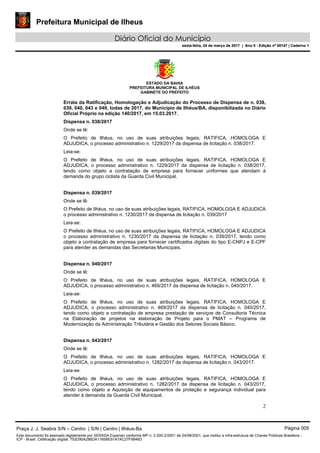 Prefeitura Municipal de Ilheus
Diário Oficial do Município
sexta-feira, 24 de março de 2017 | Ano II - Edição nº 00147 | Caderno 1
ESTADO DA BAHIA
PREFEITURA MUNICIPAL DE ILHÉUS
GABINETE DO PREFEITO
2
Errata da Ratificação, Homologação e Adjudicação do Processo de Dispensa de n. 038,
039, 040, 043 e 049, todas de 2017, do Município de Ilhéus/BA, disponibilizada no Diário
Oficial Próprio na edição 140/2017, em 15.03.2017.
Dispensa n. 038/2017
Onde se lê:
O Prefeito de Ilhéus, no uso de suas atribuições legais, RATIFICA, HOMOLOGA E
ADJUDICA, o processo administrativo n. 1229/2017 da dispensa de licitação n. 038/2017.
Leia-se:
O Prefeito de Ilhéus, no uso de suas atribuições legais, RATIFICA, HOMOLOGA E
ADJUDICA, o processo administrativo n. 1229/2017 da dispensa de licitação n. 038/2017,
tendo como objeto a contratação de empresa para fornecer uniformes que atendam à
demanda do grupo ciclista da Guarda Civil Municipal.
Dispensa n. 039/2017
Onde se lê:
O Prefeito de Ilhéus, no uso de suas atribuições legais, RATIFICA, HOMOLOGA E ADJUDICA
o processo administrativo n. 1230/2017 da dispensa de licitação n. 039/2017
Leia-se:
O Prefeito de Ilhéus, no uso de suas atribuições legais, RATIFICA, HOMOLOGA E ADJUDICA
o processo administrativo n. 1230/2017 da dispensa de licitação n. 039/2017, tendo como
objeto a contratação de empresa para fornecer certificados digitais do tipo E-CNPJ e E-CPF
para atender as demandas das Secretarias Municipais.
Dispensa n. 040/2017
Onde se lê:
O Prefeito de Ilhéus, no uso de suas atribuições legais, RATIFICA, HOMOLOGA E
ADJUDICA, o processo administrativo n. 469/2017 da dispensa de licitação n. 040/2017.
Leia-se:
O Prefeito de Ilhéus, no uso de suas atribuições legais, RATIFICA, HOMOLOGA E
ADJUDICA, o processo administrativo n. 469/2017 da dispensa de licitação n. 040/2017,
tendo como objeto a contratação de empresa prestação de serviços de Consultoria Técnica
na Elaboração de projetos na elaboração de Projeto para o PMAT – Programa de
Modernização da Administração Tributária e Gestão dos Setores Sociais Básico.
Dispensa n. 043/2017
Onde se lê:
O Prefeito de Ilhéus, no uso de suas atribuições legais, RATIFICA, HOMOLOGA E
ADJUDICA, o processo administrativo n. 1282/2017 da dispensa de licitação n. 043/2017.
Leia-se:
O Prefeito de Ilhéus, no uso de suas atribuições legais, RATIFICA, HOMOLOGA E
ADJUDICA, o processo administrativo n. 1282/2017 da dispensa de licitação n. 043/2017,
tendo como objeto a Aquisição de equipamentos de proteção e segurança individual para
atender à demanda da Guarda Civil Municipal.
Praça J. J. Seabra S/N – Centro | S/N | Centro | Ilhéus-Ba Página 005
Este documento foi assinado digitalmente por SERASA Experian conforme MP n. 2.200-2/2001 de 24/08/2001, que institui a infra-estrutura de Chaves Públicas Brasileira -
ICP - Brasil. Cetificação diigital: 752D90A286DA1185BE91A7AC27F984B3
Prefeitura Municipal de Ilheus
Diário Oficial do Município
sexta-feira, 24 de março de 2017 | Ano II - Edição nº 00147 | Caderno 1
 