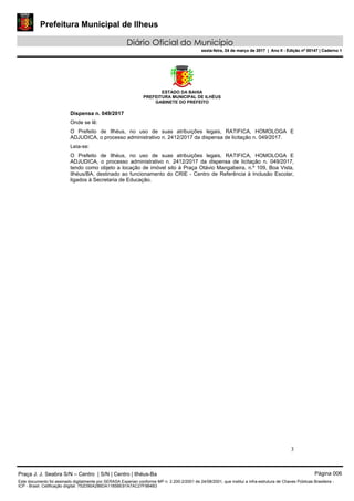 Prefeitura Municipal de Ilheus
Diário Oficial do Município
sexta-feira, 24 de março de 2017 | Ano II - Edição nº 00147 | Caderno 1
ESTADO DA BAHIA
PREFEITURA MUNICIPAL DE ILHÉUS
GABINETE DO PREFEITO
3
Dispensa n. 049/2017
Onde se lê:
O Prefeito de Ilhéus, no uso de suas atribuições legais, RATIFICA, HOMOLOGA E
ADJUDICA, o processo administrativo n. 2412/2017 da dispensa de licitação n. 049/2017.
Leia-se:
O Prefeito de Ilhéus, no uso de suas atribuições legais, RATIFICA, HOMOLOGA E
ADJUDICA, o processo administrativo n. 2412/2017 da dispensa de licitação n. 049/2017,
tendo como objeto a locação de imóvel sito à Praça Otávio Mangabeira, n.º 109, Boa Vista,
Ilhéus/BA, destinado ao funcionamento do CRIE - Centro de Referência à Inclusão Escolar,
ligados à Secretaria de Educação.
Praça J. J. Seabra S/N – Centro | S/N | Centro | Ilhéus-Ba Página 006
Este documento foi assinado digitalmente por SERASA Experian conforme MP n. 2.200-2/2001 de 24/08/2001, que institui a infra-estrutura de Chaves Públicas Brasileira -
ICP - Brasil. Cetificação diigital: 752D90A286DA1185BE91A7AC27F984B3
Prefeitura Municipal de Ilheus
Diário Oficial do Município
sexta-feira, 24 de março de 2017 | Ano II - Edição nº 00147 | Caderno 1
 