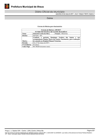 Prefeitura Municipal de Ilheus
Diário Oficial do Município
sexta-feira, 24 de março de 2017 | Ano II - Edição nº 00147 | Caderno 1
Outros
Extrato de Diárias para funcionários
Extrato de Diária n. 109/2017
FUNDO MUNICIPAL DE SAÚDE DE ILHÉUS
Nome Eduardo Carlos da Silva. Função Motorista.
Destino Salvador - BA
Motivo
Conduzir o paciente, Domingos Teodoro dos Santos e sua
acompanhante Regina Maria dos Santos Nascimento, para realização
de consulta no Hospital Manoel Victorino.
Período 26 e 27 de março de 2017.
Nº de Diárias 02 (duas)
Valor Pago R$ 300,00 (trezentos reais)
Praça J. J. Seabra S/N – Centro | S/N | Centro | Ilhéus-Ba Página 007
Este documento foi assinado digitalmente por SERASA Experian conforme MP n. 2.200-2/2001 de 24/08/2001, que institui a infra-estrutura de Chaves Públicas Brasileira -
ICP - Brasil. Cetificação diigital: D6498A73BC6B188B408CE8AEC64F9E0A
Prefeitura Municipal de Ilheus
Diário Oficial do Município
sexta-feira, 24 de março de 2017 | Ano II - Edição nº 00147 | Caderno 1
 