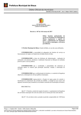 Prefeitura Municipal de Ilheus
Diário Oficial do Município
sexta-feira, 24 de março de 2017 | Ano II - Edição nº 00147 | Caderno 1
ESTADO DA BAHIA
PREFEITURA MUNICIPAL DE ILHÉUS
GABINETE DO PREFEITO
Decreto n. 047 de 14 de março de 2017
Define horários padronizados de
serviço na Prefeitura do Município de
Ilhéus; regulamenta o registro de
ponto e apontamento da frequência
dos servidores municipais, e dá outras
providências.
O Prefeito Municipal de Ilhéus, Estado da Bahia, no uso das suas atribuições,
CONSIDERANDO a necessidade de adequação dos horários de serviço ao
funcionamento de órgãos em função das atividades desenvolvidas;
CONSIDERANDO o dever de eficiência da Administração - realização de
atribuições com presteza, eficiência e rendimento funcional na obtenção de resultados
positivos para o serviço público;
CONSIDERANDO que a assiduidade e pontualidade são elementos já
utilizados dentre os critérios para promoção funcional, visando a valorização do
servidor;
CONSIDERANDO que a uniformização de horários e o controle de frequência
objetivam a otimização dos serviços públicos municipais;
CONSIDERANDO imprescindível a fixação de regras gerais de controle e
fiscalização do cumprimento das jornadas de trabalho, a exemplo do que ocorre com
algumas secretarias que já mantêm no seu âmbito comissões de Fiscalização de Horário;
D E C R E T A:
Art. 1º - O horário, controle de registro de ponto e o apontamento da frequência
dos servidores municipais far-se-ão de acordo com as normas previstas neste decreto.
Art. 2º - Os servidores terão a jornada no período compreendido de 12:00 horas
Praça J. J. Seabra S/N – Centro | S/N | Centro | Ilhéus-Ba Página 008
Este documento foi assinado digitalmente por SERASA Experian conforme MP n. 2.200-2/2001 de 24/08/2001, que institui a infra-estrutura de Chaves Públicas Brasileira -
ICP - Brasil. Cetificação diigital: D6498A73BC6B188B408CE8AEC64F9E0A
Prefeitura Municipal de Ilheus
Diário Oficial do Município
sexta-feira, 24 de março de 2017 | Ano II - Edição nº 00147 | Caderno 1
 