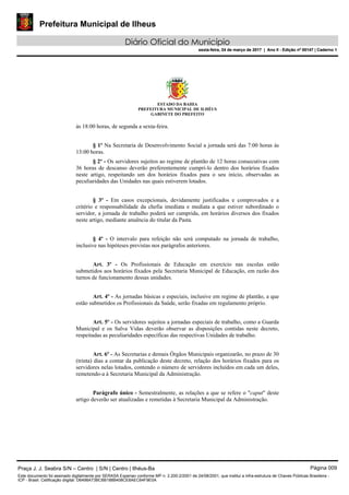 Prefeitura Municipal de Ilheus
Diário Oficial do Município
sexta-feira, 24 de março de 2017 | Ano II - Edição nº 00147 | Caderno 1
ESTADO DA BAHIA
PREFEITURA MUNICIPAL DE ILHÉUS
GABINETE DO PREFEITO
às 18:00 horas, de segunda a sexta-feira.
§ 1º Na Secretaria de Desenvolvimento Social a jornada será das 7:00 horas às
13:00 horas.
§ 2º - Os servidores sujeitos ao regime de plantão de 12 horas consecutivas com
36 horas de descanso deverão preferentemente cumpri-lo dentro dos horários fixados
neste artigo, respeitando um dos horários fixados para o seu início, observadas as
peculiaridades das Unidades nas quais estiverem lotados.
§ 3º - Em casos excepcionais, devidamente justificados e comprovados e a
critério e responsabilidade da chefia imediata e mediata a que estiver subordinado o
servidor, a jornada de trabalho poderá ser cumprida, em horários diversos dos fixados
neste artigo, mediante anuência do titular da Pasta.
§ 4º - O intervalo para refeição não será computado na jornada de trabalho,
inclusive nas hipóteses previstas nos parágrafos anteriores.
Art. 3º - Os Profissionais de Educação em exercício nas escolas estão
submetidos aos horários fixados pela Secretaria Municipal de Educação, em razão dos
turnos de funcionamento dessas unidades.
Art. 4º - As jornadas básicas e especiais, inclusive em regime de plantão, a que
estão submetidos os Profissionais da Saúde, serão fixadas em regulamento próprio.
Art. 5º - Os servidores sujeitos a jornadas especiais de trabalho, como a Guarda
Municipal e os Salva Vidas deverão observar as disposições contidas neste decreto,
respeitadas as peculiaridades específicas das respectivas Unidades de trabalho.
Art. 6º - As Secretarias e demais Órgãos Municipais organizarão, no prazo de 30
(trinta) dias a contar da publicação deste decreto, relação dos horários fixados para os
servidores nelas lotados, contendo o número de servidores incluídos em cada um deles,
remetendo-a à Secretaria Municipal da Administração.
Parágrafo único - Semestralmente, as relações a que se refere o "caput" deste
artigo deverão ser atualizadas e remetidas à Secretaria Municipal da Administração.
Praça J. J. Seabra S/N – Centro | S/N | Centro | Ilhéus-Ba Página 009
Este documento foi assinado digitalmente por SERASA Experian conforme MP n. 2.200-2/2001 de 24/08/2001, que institui a infra-estrutura de Chaves Públicas Brasileira -
ICP - Brasil. Cetificação diigital: D6498A73BC6B188B408CE8AEC64F9E0A
Prefeitura Municipal de Ilheus
Diário Oficial do Município
sexta-feira, 24 de março de 2017 | Ano II - Edição nº 00147 | Caderno 1
 