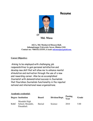 Resume
Of
Md. Musa
442/A, Mir Mosharrof Hossen Hall,
Jahangirnagar University Savar, Dhaka-1342.
Contact no: +880152-215351, E-mail: md.musaju@gmail.com.
Career Objective:
Aiming to be employed with challenging job
responsibilities to gain personal satisfaction and
develop new skill that will allow me to enhance mental
stimulation and motivation through the use of a new
and rewarding career. Also be an accomplished
Journalist with demonstrated success in Journalism
that flourishes Journalism functionality in the reputed
national and international news organizations.
Academic credential:
Degree Institution Board Division/Dept.
Passing
Year
Grade
S.S.C
Moudubi High
School, Moudubi,
Patuakhali.
Barisal Science 2010 5.00
 