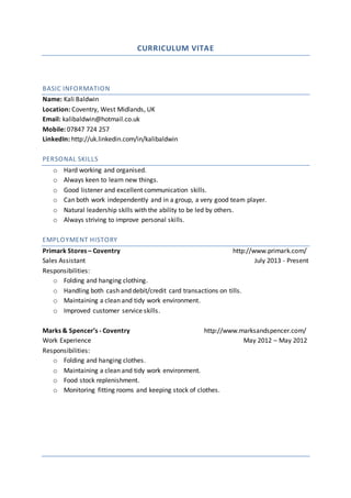 CURRICULUM VITAE
BASIC INFORMATION
Name: Kali Baldwin
Location: Coventry, West Midlands, UK
Email: kalibaldwin@hotmail.co.uk
Mobile: 07847 724 257
LinkedIn: http://uk.linkedin.com/in/kalibaldwin
PERSONAL SKILLS
o Hard working and organised.
o Always keen to learn new things.
o Good listener and excellent communication skills.
o Can both work independently and in a group, a very good team player.
o Natural leadership skills with the ability to be led by others.
o Always striving to improve personal skills.
EMPLOYMENT HISTORY
Primark Stores – Coventry http://www.primark.com/
Sales Assistant July 2013 - Present
Responsibilities:
o Folding and hanging clothing.
o Handling both cash and debit/credit card transactions on tills.
o Maintaining a clean and tidy work environment.
o Improved customer service skills.
Marks & Spencer’s - Coventry http://www.marksandspencer.com/
Work Experience May 2012 – May 2012
Responsibilities:
o Folding and hanging clothes.
o Maintaining a clean and tidy work environment.
o Food stock replenishment.
o Monitoring fitting rooms and keeping stock of clothes.
 