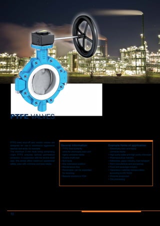 10
PTFE VALVES
PTFE-lined shut-off and control valves are
designed for use in chemically aggressive
leaches and acids, for example.
The minimum 3  mm thick lining comprising
virgin PTFE ensures optimal permeation
protection. In conjunction with the double shaft
seal, this series offers maximum operational
safety, even with corrosive and toxic media.
General information
•	PTFE-lined butterfly
valve for chemically toxic and
highly corrosive media
•	Double shaft seal
•	Split body
•	Any installation position
•	Maintenance-free
•	Removable, can be separated
for recycling
•	Material conform to FDA
Example fields of application
•	Chemically toxic and highly
corrosive media
•	High-purity water and high-purity chemicals
•	Pharmaceutical industry
•	Adhesives, paper industry, fuel transport
•	Paint manufacture and processing
•	Food and beverage industry
•	Hazardous materials transportation
according to EN 14432
•	Chlorine production
•	Ore processing
 