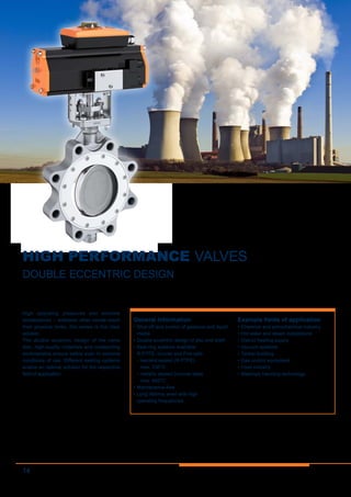 14
HIGH PERFORMANCE VALVES
DOUBLE ECCENTRIC DESIGN
High operating pressures and extreme
temperatures – wherever other valves reach
their physical limits, this series is the ideal
solution.
The double eccentric design of the valve
disc, high-quality materials and outstanding
workmanship ensure safety even in extreme
conditions of use. Different sealing systems
enable an optimal solution for the respective
field of application.
General information
•	Shut-off and control of gaseous and liquid
media
•	Double eccentric design of disc and shaft
•	Seat ring systems available:
R-PTFE, Inconel and Fire-safe
•	resilient seated (R-PTFE)
max. 230°C
•	metallic seated (Inconel seat)
max. 600°C
•	Maintenance-free
•	Long lifetime, even with high
operating frequencies
Example fields of application
•	Chemical and petrochemical industry
•	Hot water and steam installations
•	District heating supply
•	Vacuum systems
•	Tanker building
•	Gas control equipment
•	Food industry
•	Materials handling technology
 