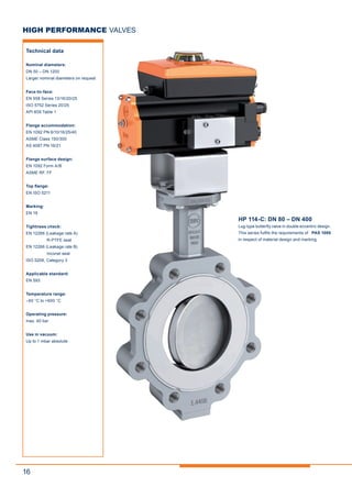 16
HP 114-C: DN 80 – DN 400
Lug-type butterfly valve in double eccentric design.
This series fulfils the requirements of PAS 1085
in respect of material design and marking.
HIGH PERFORMANCE VALVES
Technical data
Nominal diameters:
DN 50 – DN 1200
Larger nominal diameters on request
Face-to-face:
EN 558 Series 13/16/20/25
ISO 5752 Series 20/25
API 609 Table 1
Flange accommodation:
EN 1092 PN 6/10/16/25/40
ASME Class 150/300
AS 4087 PN 16/21
Flange surface design:
EN 1092 Form A/B
ASME RF, FF
Top flange:
EN ISO 5211
Marking:
EN 19
Tightness check:
EN 12266 (Leakage rate A)
R-PTFE seat
EN 12266 (Leakage rate B)
Inconel seat
ISO 5208, Category 3
Applicable standard:
EN 593
Temperature range:
–60 °C to +600 °C
Operating pressure:
max. 40 bar
Use in vacuum:
Up to 1 mbar absolute
 