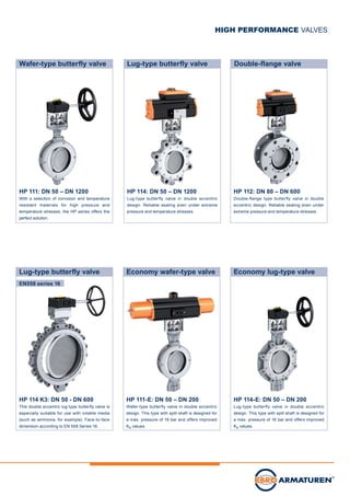 HP 114: DN 50 – DN 1200
Lug-type butterfly valve in double eccentric
design. Reliable sealing even under extreme
pressure and temperature stresses.
Lug-type butterfly valve
HP 112: DN 80 – DN 600
Double-flange type butterfly valve in double
eccentric design. ­Reliable sealing even under
extreme pressure and temperature stresses.
Double-flange valve
HIGH PERFORMANCE VALVES
HP 114-E: DN 50 – DN 200
Lug-type butterfly valve in double eccentric
design. This type with split shaft is designed for
a max. pressure of 16 bar and offers improved
Kv values.
Economy lug-type valve
HP 111-E: DN 50 – DN 200
Wafer-type butterfly valve in double eccentric
design. This type with split shaft is designed for
a max. pressure of 16 bar and offers improved
Kv values.
Economy wafer-type valve
HP 114 K3: DN 50 - DN 600
This double eccentric lug-type butterfly valve is
especially suitable for use with volatile media
(such as ammonia, for example). Face-to-face
dimension according to EN 558 Series 16.
Lug-type butterfly valve
HP 111: DN 50 – DN 1200
With a selection of corrosion and temperature
resistant materials for high pressure and
temperature stresses, the HP series offers the
perfect solution.
Wafer-type butterfly valve
EN558 series 16
 