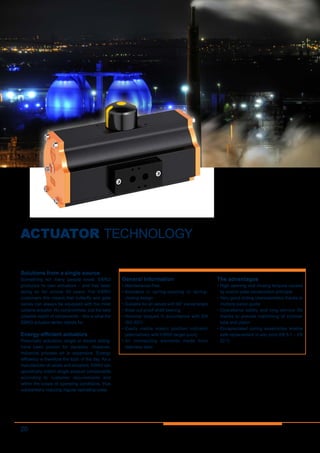 20
ACTUATOR TECHNOLOGY
Solutions from a single source
Something not many people know: EBRO
produces its own actuators – and has been
doing so for almost 40 years. For EBRO
customers this means that butterfly and gate
valves can always be equipped with the most
suitable actuator. No compromises, just the best
possible match of components – this is what the
EBRO actuator series stands for.
Energy-efficient actuators
Pneumatic actuators, single or double acting,
have been proven for decades. However,
industrial process air is expensive. Energy
efficiency is therefore the topic of the day. As a
manufacturer of valves and actuators, EBRO can
specifically match single product components
according to customer requirements and
within the scope of operating conditions, thus
substantially reducing regular operating costs.
General information
•	Maintenance-free
•	Available in spring-opening or spring-
closing design
•	Suitable for all valves with 90° swivel angle
•	Blow-out proof shaft bearing
•	Nominal torques in accordance with EN
ISO 5211
•	Easily visible elastic position indicator
(alternatively with EBRO target puck)
•	All connecting elements made from
stainless steel
The advantages
•	High opening and closing torques caused
by scotch-yoke construction principle
•	Very good sliding characteristics thanks to
multiple piston guide
•	Operational safety and long service life
thanks to precise machining of cylinder
tube and piston
•	Encapsulated spring assemblies enable
safe replacement in-situ (only EB 5.1 – EB
22.1)
 