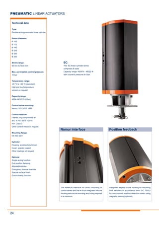 24
PNEUMATIC LINEAR ACTUATORS
Technical data
Type:
Double-acting pneumatic linear cylinder
Piston diameter:
Ø 100
Ø 125
Ø 160
Ø 200
Ø 250
Ø 320
Stroke range:
90 mm to 1030 mm
Max. permissible control pressure:
10 bar
Temperature range:
-20 °C to +80 °C (standard)
High and low temperature
version on request
Capacity range:
4524–46322 N (6 bar)
Control valve mounting:
Namur, VDI / VDE 3845
Control medium:
Filtered, dry compressed air
acc. to ISO 8573-1:2010
min. Class 3
Other control media on request
Mounting flange:
EN ISO 5211
Cylinder:
Housing: anodised aluminium
Cover: powder-coated
Other coatings on request
Options:
Single-acting function
End position damping
Adjustable stroke
Emergency manual override
Special surface finish
Quick-closing function
EC:
The EC linear cylinder series
comprises 6 sizes.
Capacity range: 4524 N – 46322 N
with a control pressure of 6 bar.
The NAMUR interface for direct mounting of
control valves and the air ducts integrated into the
housing reduce the mounting and tubing required
to a minimum.
Namur interface Position feedback
Integrated keyway in the housing for mounting
limit switches in accordance with ISO 15552
for non-contact position detection when using
magnetic pistons (optional).
 