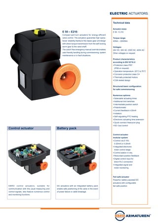 DC actuators with an integrated battery pack
enable safe positioning of the valve in the event
of power failure or cable breakage.
Control actuator Battery pack
ELECTRIC ACTUATORS
E 50 – E210:
Compact part-turn actuators for energy-efficient
valve control. The actuators guarantee high opera-
tional reliability thanks to the classic gear unit design
with direct torque transmission from the self-locking
worm gear to the valve shaft.
The clutch-free emergency manual override enables
user-friendly handling during commissioning, system
maintenance or in fault situations.
Technical data
Actuator sizes:
E 50 - E 210
Torque range:
40Nm – 4000Nm
Voltages:
24V DC, 24V AC, 230V AC, 400V AC
Other voltages on request
Product characteristics
according to EN 15715-2:
● Protection class IP67
(IP68 on request)
● Operation temperature -20°C to 70°C
● Corrosion protection class C4
● Thermally protected motors
● CSA-tested design
Structured basic configuration
for safe commisisoning
Numerous options:
● Selectable actuating times
● Additional limit switches
● Intermediate position switch
● Potentiometer
● Current feedback 4-20mA
● Initiators
● Self-regulating PTC heating
● Electronic actuating time extension
● Quick-connect Heavycon plug
● AS-i bus control
Control actuator
modular system
● Control via 0-10V,
0-20mA or 4-20mA
● Integrated electronic
motor control stage
● Control station in-situ
● Redundant position feedback
● Digital control input for
direct PLC connection
● Integrated signal and
motor monitoring
Fail-safe actuator
Powerful, battery-assisted DC
actuators with configurable
fail-safe position.EBRO control actuators, suitable for
communication with the usual measuring and
control signals, also feature numerous control
and monitoring functions.
 