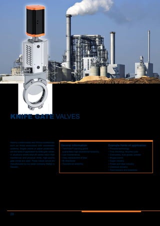 28
KNIFE GATE VALVES
Heavily contaminated and fibrous substances,
such as those associated with wastewater
systems, biogas plants or paper production,
are the fields of application for knife gate valves.
In situations where shut-off valves reach their
mechanical and physical limits, high-quality
gate valves are used. These robust valves are
manufactured by our sister company Stafsjö in
Sweden.
General information
•	TwinPack™ packing gland
guarantees high operational reliability
•	Low-maintenance
•	Easy replacement of seal
•	Bi-directional
•	Operational reliability
Example fields of application
•	Process technology
•	Pulp moulding, recycled pulp
•	Granulates, bulk goods, powder
•	Biogas plants
•	Sugar industry
•	Power and steel industry
•	Chemical industry
•	Food industry and breweries
 