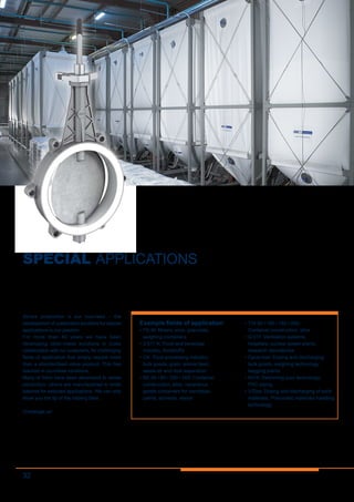 32
SPECIAL APPLICATIONS
Series production is our business  – the
development of customised solutions for special
applications is our passion.
For more than 40 years we have been
developing tailor-made solutions in close
collaboration with our customers, for challenging
fields of application that simply require more
than a standardised valve product. This has
resulted in countless variations.
Many of them have been developed to series
production, others are manufactured in small
batches for selected applications. We can only
show you the tip of the iceberg here...
Challenge us!
Example fields of application
•	FS-M: Mixers, silos, granulate,
weighing containers
•	Z 611-K: Food and beverage
industry, foodstuffs
•	CK: Food processing industry,
bulk goods, grain, animal feed,
waste air and dust separation
•	BE 50 / 80 / 250 / 300: Container
construction, silos, hazardous
goods containers for varnishes,
paints, solvents, resins
•	TW 80 / 100 / 150 / 200:
Container construction, silos
•	Q 011: Ventilation systems,
hospitals, nuclear power plants,
research laboratories
•	Cycle-lock: Dosing and discharging
bulk goods, weighing technology,
bagging plants
•	K016: Swimming pool technology,
PVC piping
•	ViDos: Dosing and discharging of solid
materials, Pneumatic materials handling
technology
 