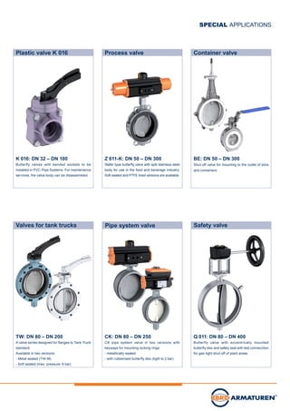 Z 611-K: DN 50 – DN 300
Wafer type butterfly valve with split stainless steel
body for use in the food and beverage industry.
Soft seated and PTFE lined versions are available.
BE: DN 50 – DN 300
Shut-off valve for mounting to the outlet of silos
and containers.
Q 011: DN 80 – DN 400
Butterfly valve with eccentrically mounted
butterfly disc and safety seal with test connecction
for gas-tight shut-off of plant areas.
CK: DN 80 – DN 250
CK pipe system valve in two versions with
keyways for mounting locking rings:
- metallically seated
- with rubberised butterfly disc (tight to 2 bar)
TW: DN 80 – DN 200
A valve series designed for flanges to Tank Truck
standard.
Available in two versions:	
- Metal seated (TW-M)
- Soft seated (max. pressure: 6 bar)
Pipe system valve
Process valve Container valve
Safety valveValves for tank trucks
SPECIAL APPLICATIONS
Plastic valve K 016
K 016: DN 32 – DN 100
Butterfly valves with bended sockets to be
installed in PVC-Pipe Systems. For maintenance
services, the valve body can be disassembled.
 