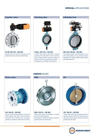 Impeller valve
FS-M: DN 150 – DN 400
Impeller valve for shut-off or control of bulk
material flows with control for metered filling.
Vibrating disc Inflatable liner
RSK DC
ViDos: DN 150 – DN 400
A wafer type process valve with a vibrator
mounted on the lower shaft. The disc is set into
linear vibrations before opening to keep the
product in motion thus reducing compression.
The frequency is controlled via air pressure.
DC: DN 50 – DN 600
These check valves can be operated with low
opening pressure. When the output pressure
exceeds the input pressure, the disc closes and
prevents the return flow.
RSK: DN 32 – DN 400
These check valves are designed to prevent
return flow in piping systems.
They stand for a simple and reliable constitution
and short face-to-face dimension.
CHECKVALVES
SPECIAL APPLICATIONS
Pinch valve
QV: DN 40 – DN 200
A pinch valve with fill passage for media like
solid mattered waste water, mud and others.
Combined with a solenoid valve, pneumatic
operation is possible for different kind of media.
INFLAS: DN 80 – DN 400
The sealing system was developed for use
with highly abrasive or very sensitive media.
Available for all resilient seated butterfly valves
with replaceable liner.
 