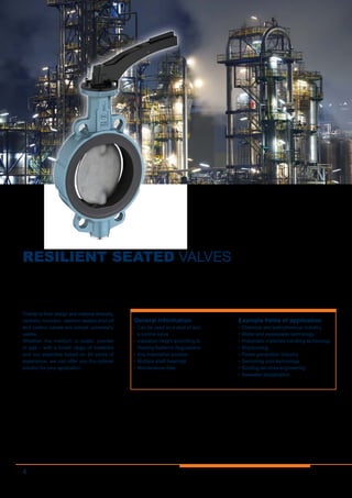 4
RESILIENT SEATED VALVES
Thanks to their design and material diversity,
centrally mounted, resilient seated shut-off
and control valves are almost universally
usable.
Whether the medium is water, powder
or gas – with a broad range of materials
and our expertise based on 40 years of
experience, we can offer you the optimal
solution for your application.
General information
•	Can be used as a shut-of and
a control valve
•	Insulation height according to
Heating Systems Regulations
•	Any installation position
•	Multiple shaft bearings
•	Maintenance-free
Example fields of application
•	Chemical and petrochemical industry
•	Water and wastewater technology
•	Pneumatic materials handling technology
•	Shipbuilding
•	Power generation industry
•	Swimming pool technology
•	Building services engineering
•	Seawater desalination
 