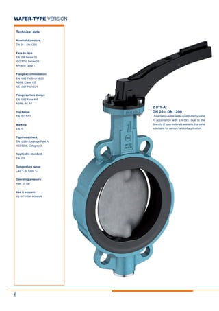 6
Z 011-A:
DN 20 – DN 1200
Universally usable wafer-type butterfly valve
in accordance with EN-593. Due to the
diversity of base materials available, this valve
is suitable for various fields of application.
WAFER-TYPE VERSION
Technical data
Nominal diameters:
DN 20 – DN 1200
Face-to-face:
EN 558 Series 20
ISO 5752 Series 20
API 609 Table 1
Flange accommodation:
EN 1092 PN 6/10/16/25
ASME Class 150
AS 4087 PN 16/21
Flange surface design:
EN 1092 Form A/B
ASME RF, FF
Top flange:
EN ISO 5211
Marking:
EN 19
Tightness check:
EN 12266 (Leakage Rate A)
ISO 5208, Category 3
Applicable standard:
EN 593
Temperature range:
–40 °C to +200 °C
Operating pressure:
max. 25 bar
Use in vacuum:
Up to 1 mbar absolute
 