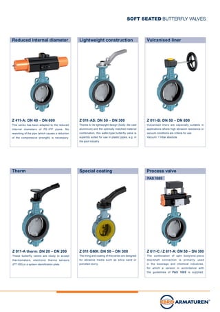 PAS 1085
Lightweight construction Vulcanised linerReduced internal diameter
SOFT SEATED BUTTERFLY VALVES
Process valveTherm
Z 011-A therm: DN 20 – DN 200
These butterfly valves are ready to accept
thermometers, electronic thermo sensors
(PT 100) or a system identification plate.
Special coating
Z 011 GMX: DN 50 – DN 300
The lining and coating of this series are designed
for abrasive media such as silica sand or
porcelain slurry.
Z 011-AS: DN 50 – DN 300
Thanks to its lightweight design (body: die-cast
aluminium) and the optimally matched material
combination, this wafer-type butterfly valve is
superbly suited for use in plastic pipes, e.g. in
the pool industry.
Z 011-B: DN 50 – DN 600
Vulcanised liners are especially suitable in
applications where high abrasion resistance or
vacuum conditions are criteria for use.
Vacuum: 1 mbar absolute
Z 411-A: DN 40 – DN 600
This series has been adapted to the reduced
internal diameters of PE-/PP pipes. No
reworking of the pipe (which causes a reduction
of the compressive strength) is necessary.
Z 611-C / Z 611-A: DN 50 – DN 300
The combination of split body/one-piece
disc/shaft connection is primarily used
in the beverage and chemical industries,
for which a version in accordance with
the guidelines of PAS 1085 is supplied.
 