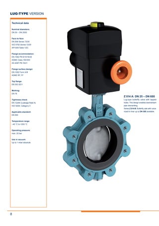 8
Z 014 A: DN 25 – DN 600
Lug-type butterfly valve with tapped
holes. This design enables downstream
pipe dismantling.
Series Z 014-B: Butterfly vale with vulca-
nized-in liner up to DN 300 available.
LUG-TYPE VERSION
Technical data
Nominal diameters:
DN 50 – DN 2000
Face-to-face:
EN 558 Series 13/20
ISO 5752 Series 13/20
API 609 Table 1/2C
Flange accommodation:
EN 1092 PN 6/10/16/25
ASME Class 150/300
AS 4087 PN 16/21
Flange surface design:
EN 1092 Form A/B
ASME RF, FF
Top flange:
EN ISO 5211
Marking:
EN 19
Tightness check:
EN 12266 (Leakage Rate A)
ISO 5208, Category 3
Applicable standard:
EN 593
Temperature range:
–40 °C to +200 °C
Operating pressure:
max. 25 bar
Use in vacuum:
Up to 1 mbar absolute
 