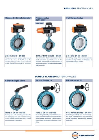 Full flanged valve
Z 614-A / Z 614-C: DN 50 – DN 300
The combination of split body/one-piece disc/
shaft connection is primarily used in the
beverage- and chemical industries, for which a
version in accordance with the guidelines of PAS
1085 is supplied.
Process valve
Split body
Z 014-WN: DN 50 – DN 600
The full flange design of this valve series provides
spaceless sealing with the counterflanges, so
objectionable scaling is avoided.
EN 558 Series 20
F 012-K1/WN: DN 150 – DN 2000
Double-flanged butterfly valve in short face-to-
face length. Suitable for heavy-duty applications
such as shipbuilding, waterworks and seawater
desalination.
Z 414-A: DN 40 – DN 600
This series has been adapted to the reduced
internal diameters of PE/PP pipes. No
reworking of the pipe (which causes a reduction
of the compressive strength) is necessary.
Reduced internal diameter
EN 558 Series 13
F 012-A: DN 50 – DN 1400
Double-flanged butterfly valve suitable for use in
cooling and industrial water circuits in shipbuilding
and in seawater desalination. The vulcanised-in
liner is suitable for operating pressures up to max.
25 bar.
RESILIENT SEATED VALVES
DOUBLE-FLANGED BUTTERFLY VALVES
PAS 1085
Centre flanged valve
M 015-A: DN 80 – DN 400
Butterfly valve with centre flange enables the
one side lugging of the pipe. Due to the diversity
of base materials available, this valve is suitable
for various fields of application.
 
